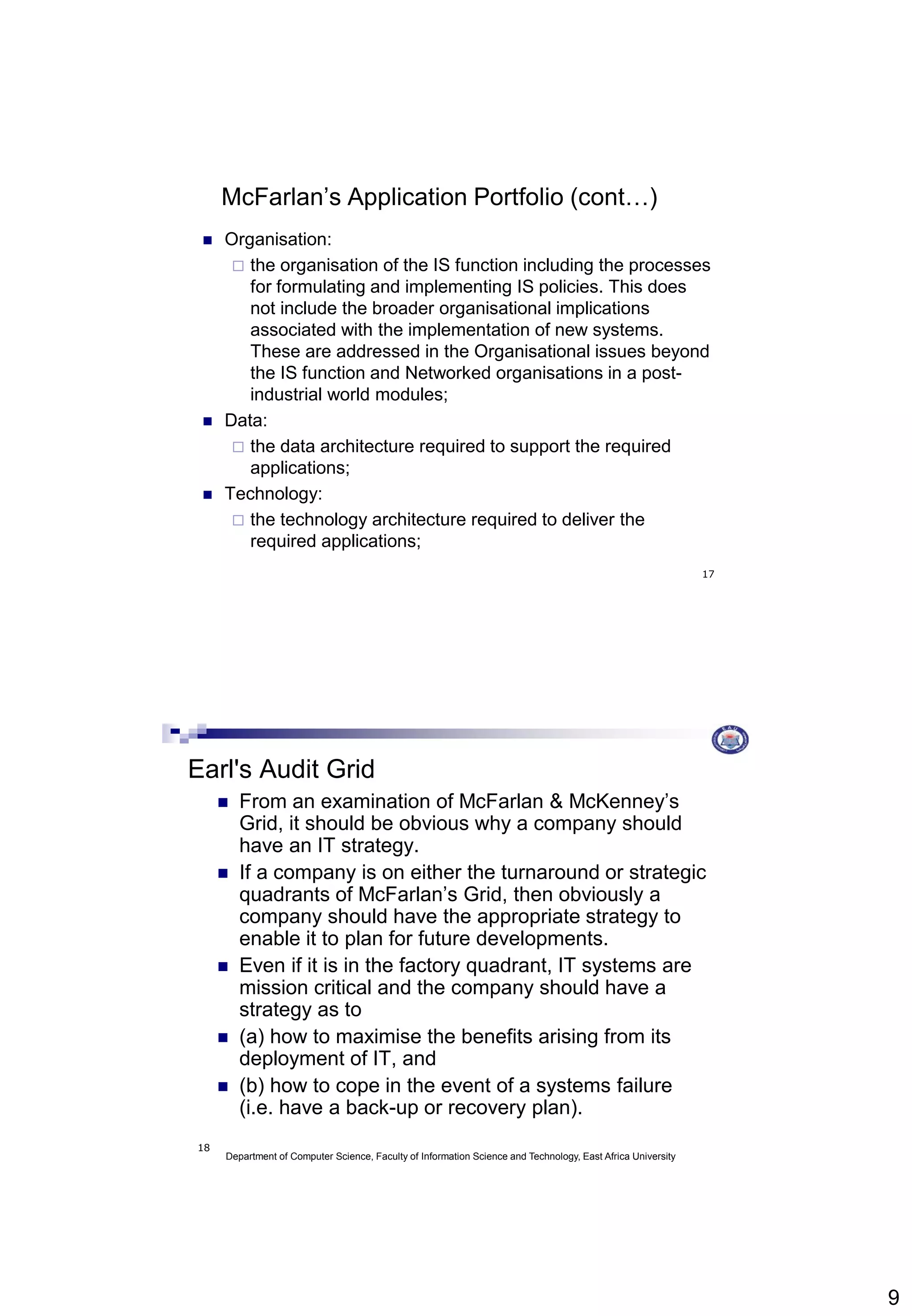 9
17
McFarlan’s Application Portfolio (cont…)
 Organisation:
 the organisation of the IS function including the processes
for formulating and implementing IS policies. This does
not include the broader organisational implications
associated with the implementation of new systems.
These are addressed in the Organisational issues beyond
the IS function and Networked organisations in a post-
industrial world modules;
 Data:
 the data architecture required to support the required
applications;
 Technology:
 the technology architecture required to deliver the
required applications;
Department of Computer Science, Faculty of Information Science and Technology, East Africa University
18
Earl's Audit Grid
 From an examination of McFarlan & McKenney’s
Grid, it should be obvious why a company should
have an IT strategy.
 If a company is on either the turnaround or strategic
quadrants of McFarlan’s Grid, then obviously a
company should have the appropriate strategy to
enable it to plan for future developments.
 Even if it is in the factory quadrant, IT systems are
mission critical and the company should have a
strategy as to
 (a) how to maximise the benefits arising from its
deployment of IT, and
 (b) how to cope in the event of a systems failure
(i.e. have a back-up or recovery plan).
 