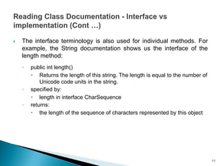  The interface terminology is also used for individual methods. For
example, the String documentation shows us the interface of the
length method:
◦ public int length()
 Returns the length of this string. The length is equal to the number of
Unicode code units in the string.
◦ specified by:
 length in interface CharSequence
◦ returns:
 the length of the sequence of characters represented by this object
11
 