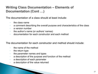 The documentation of a class should at least include:
◦ the class name
◦ a comment describing the overall purpose and characteristics of the class
◦ a version number
◦ the author’s name (or authors’ names)
◦ documentation for each constructor and each method
The documentation for each constructor and method should include:
◦ the name of the method
◦ the return type
◦ the parameter names and types
◦ a description of the purpose and function of the method
◦ a description of each parameter
◦ a description of the value returned
27
 