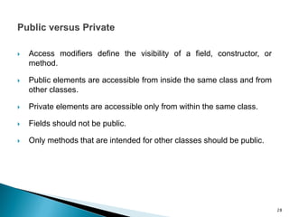  Access modifiers define the visibility of a field, constructor, or
method.
 Public elements are accessible from inside the same class and from
other classes.
 Private elements are accessible only from within the same class.
 Fields should not be public.
 Only methods that are intended for other classes should be public.
28
 