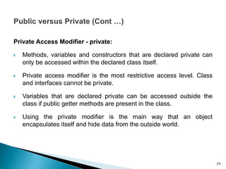 Private Access Modifier - private:
 Methods, variables and constructors that are declared private can
only be accessed within the declared class itself.
 Private access modifier is the most restrictive access level. Class
and interfaces cannot be private.
 Variables that are declared private can be accessed outside the
class if public getter methods are present in the class.
 Using the private modifier is the main way that an object
encapsulates itself and hide data from the outside world.
29
 