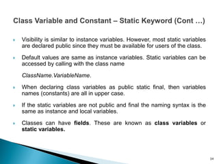  Visibility is similar to instance variables. However, most static variables
are declared public since they must be available for users of the class.
 Default values are same as instance variables. Static variables can be
accessed by calling with the class name
ClassName.VariableName.
 When declaring class variables as public static final, then variables
names (constants) are all in upper case.
 If the static variables are not public and final the naming syntax is the
same as instance and local variables.
 Classes can have fields. These are known as class variables or
static variables.
34
 