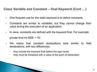  One frequent use for the static keyword is to define constants.
 Constants are similar to variables, but they cannot change their
value during the execution of an application.
 In Java, constants are defined with the keyword final. For example:
private final int SIZE = 10;
 We notice that constant declarations look similar to field
declarations, with two differences:
◦ they include the keyword final before the type name
◦ they must be initialized with a value at the point of declaration
36
 