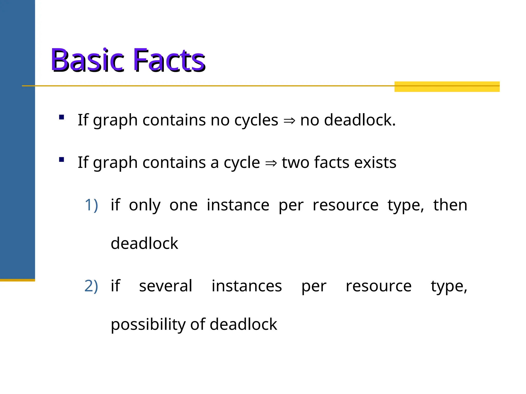 Basic Facts
Basic Facts
 If graph contains no cycles  no deadlock.
 If graph contains a cycle  two facts exists
1) if only one instance per resource type, then
deadlock
2) if several instances per resource type,
possibility of deadlock
 