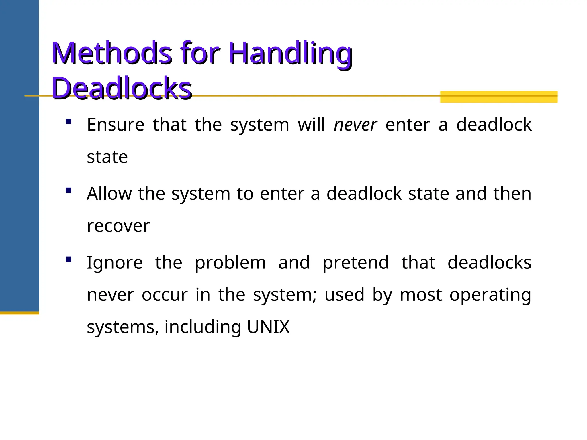 Methods for Handling
Methods for Handling
Deadlocks
Deadlocks
 Ensure that the system will never enter a deadlock
state
 Allow the system to enter a deadlock state and then
recover
 Ignore the problem and pretend that deadlocks
never occur in the system; used by most operating
systems, including UNIX
 