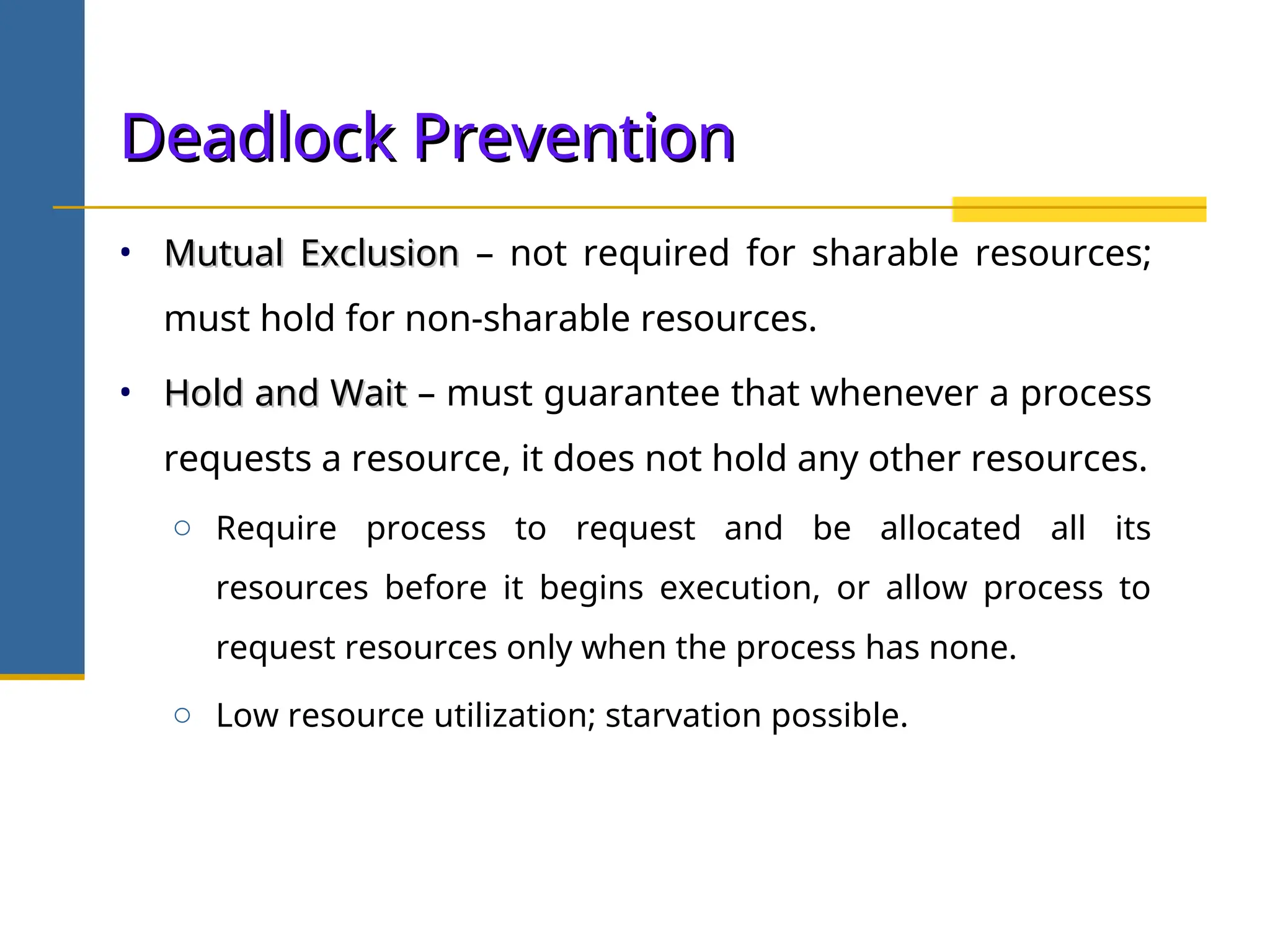 Deadlock Prevention
Deadlock Prevention
• Mutual Exclusion
Mutual Exclusion – not required for sharable resources;
must hold for non-sharable resources.
• Hold and Wait
Hold and Wait – must guarantee that whenever a process
requests a resource, it does not hold any other resources.
o Require process to request and be allocated all its
resources before it begins execution, or allow process to
request resources only when the process has none.
o Low resource utilization; starvation possible.
 