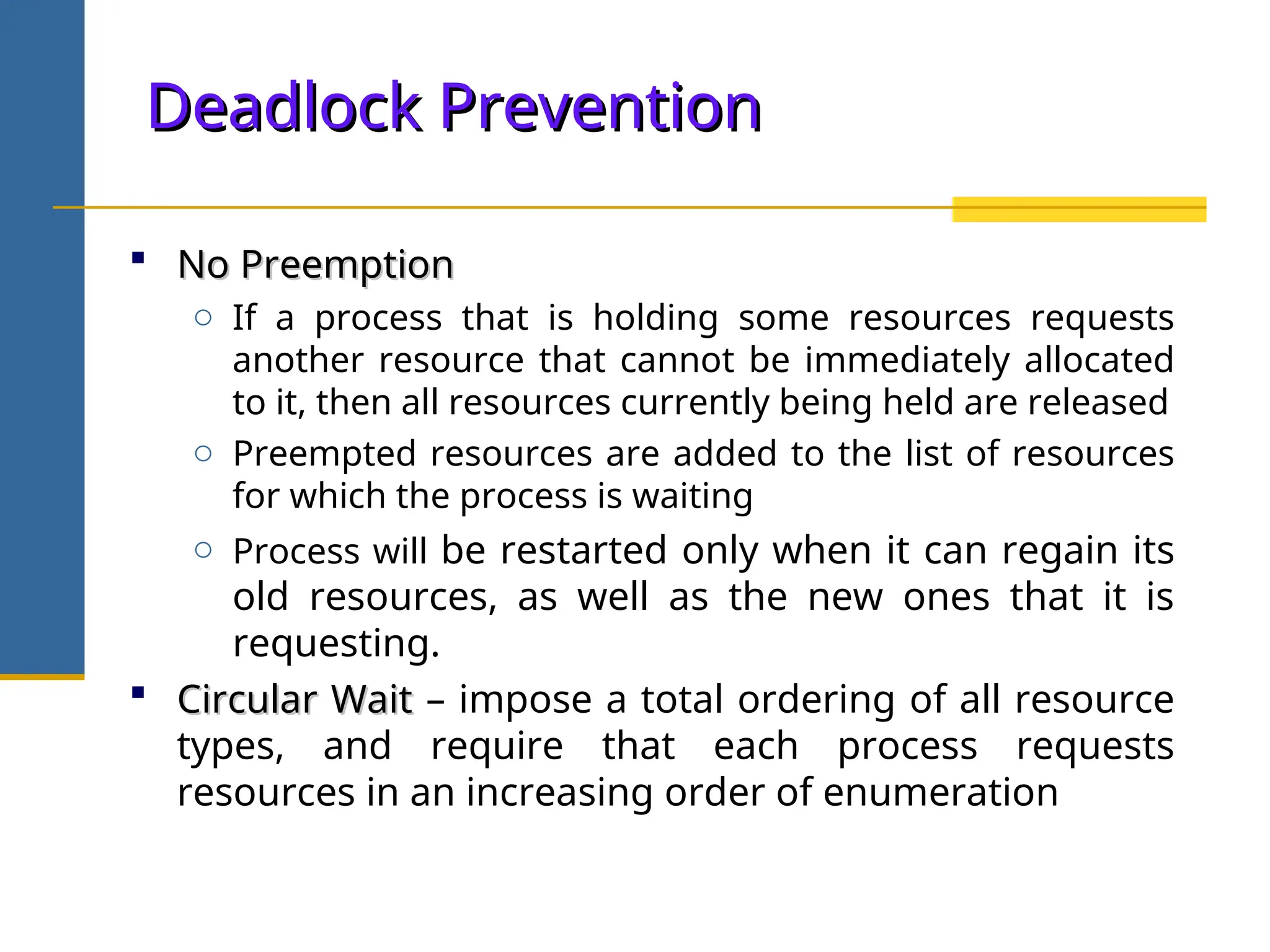 Deadlock Prevention
Deadlock Prevention
 No Preemption
No Preemption
o If a process that is holding some resources requests
another resource that cannot be immediately allocated
to it, then all resources currently being held are released
o Preempted resources are added to the list of resources
for which the process is waiting
o Process will be restarted only when it can regain its
old resources, as well as the new ones that it is
requesting.
 Circular Wait
Circular Wait – impose a total ordering of all resource
types, and require that each process requests
resources in an increasing order of enumeration
 