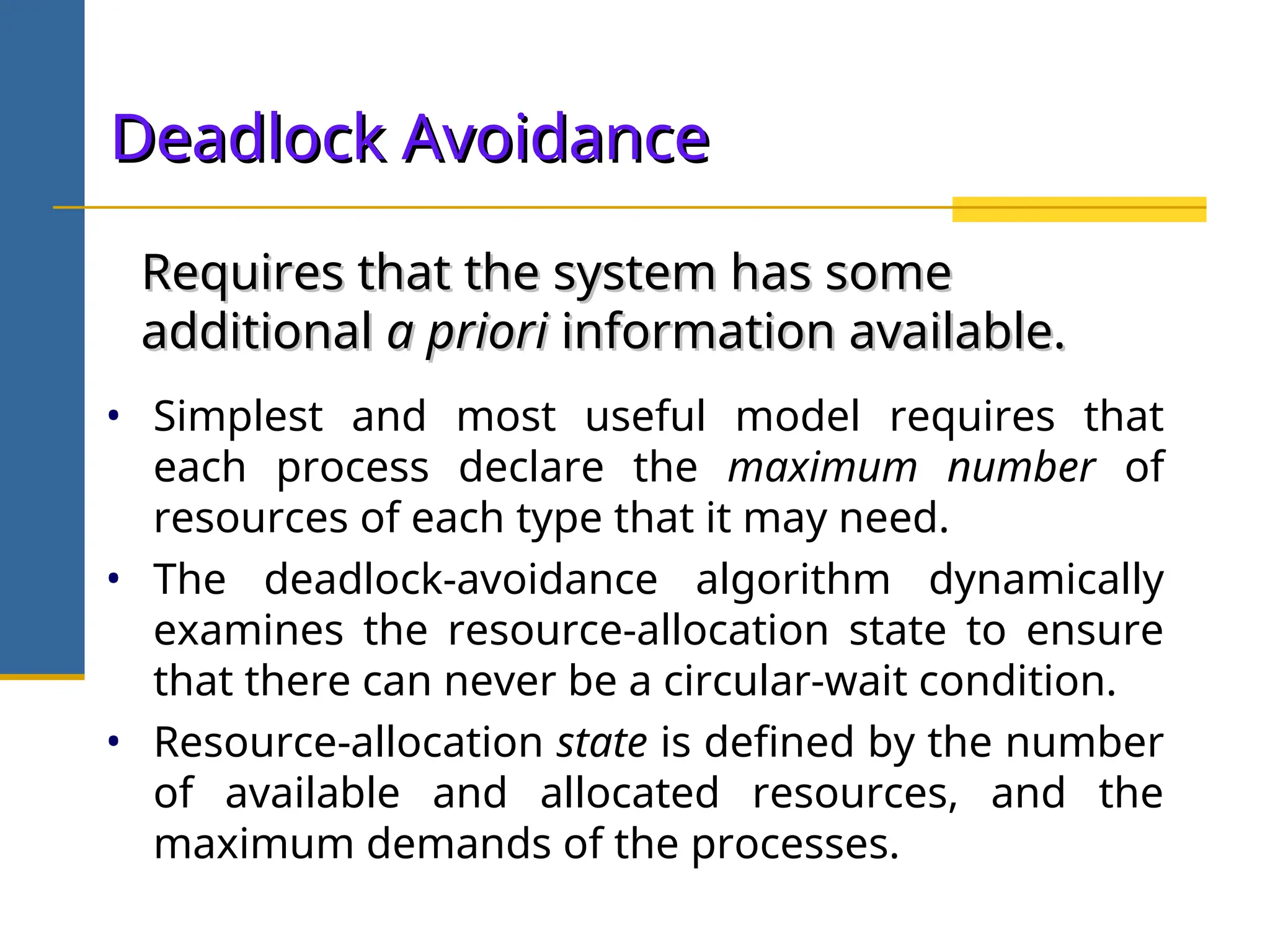 Deadlock Avoidance
Deadlock Avoidance
• Simplest and most useful model requires that
each process declare the maximum number of
resources of each type that it may need.
• The deadlock-avoidance algorithm dynamically
examines the resource-allocation state to ensure
that there can never be a circular-wait condition.
• Resource-allocation state is defined by the number
of available and allocated resources, and the
maximum demands of the processes.
Requires that the system has some
Requires that the system has some
additional
additional a priori
a priori information available.
information available.
 