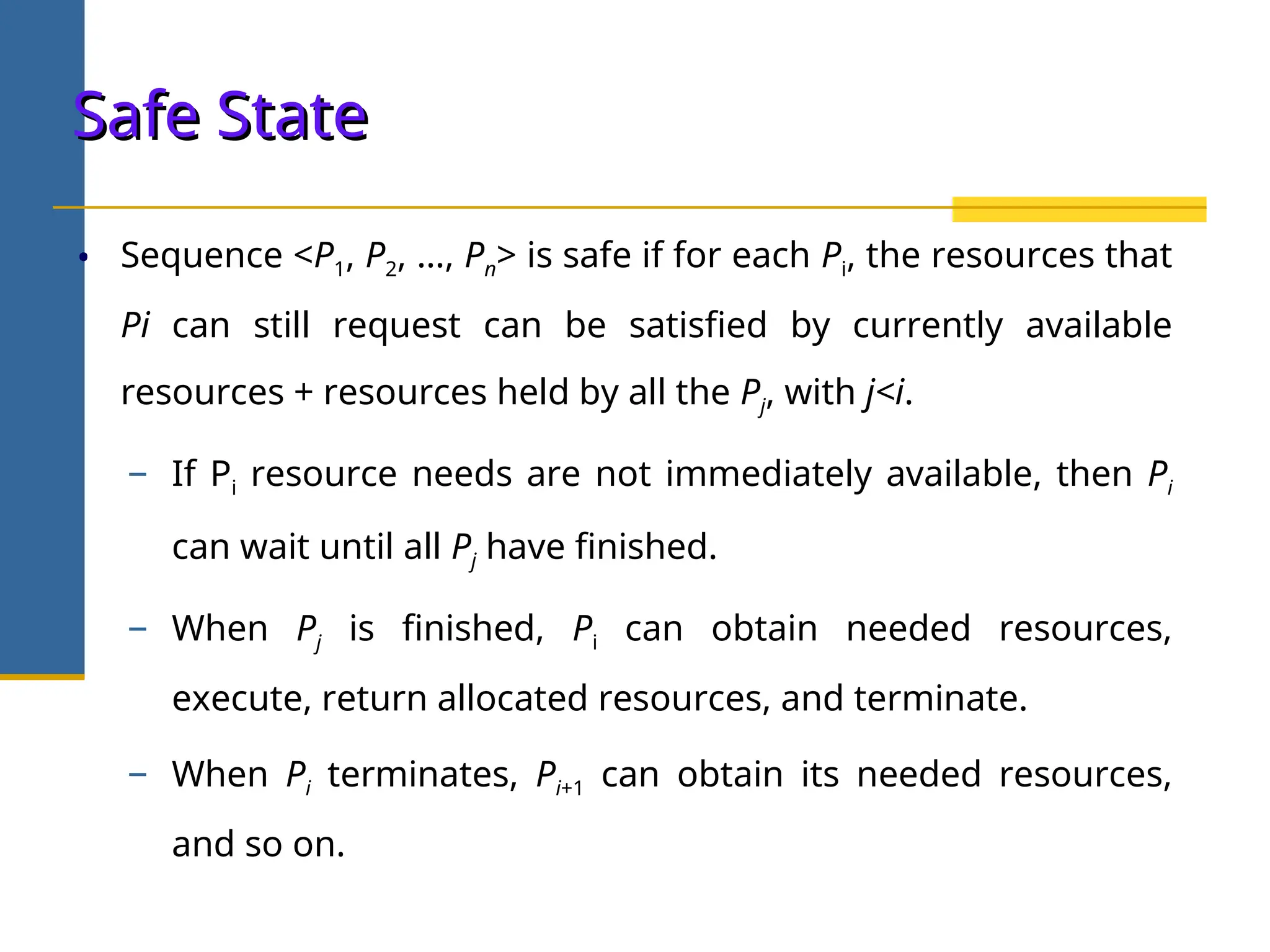 • Sequence <P1, P2, …, Pn> is safe if for each Pi, the resources that
Pi can still request can be satisfied by currently available
resources + resources held by all the Pj, with j<i.
− If Pi resource needs are not immediately available, then Pi
can wait until all Pj have finished.
− When Pj is finished, Pi can obtain needed resources,
execute, return allocated resources, and terminate.
− When Pi terminates, Pi+1 can obtain its needed resources,
and so on.
Safe State
Safe State
 