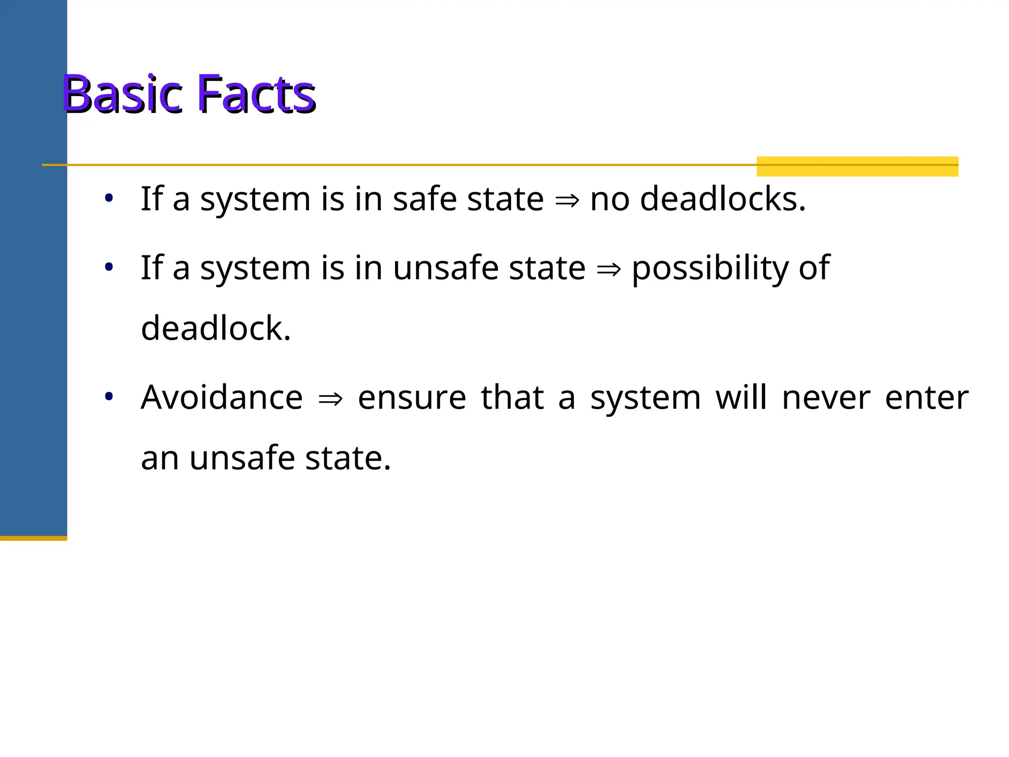 Basic Facts
Basic Facts
• If a system is in safe state  no deadlocks.
• If a system is in unsafe state  possibility of
deadlock.
• Avoidance  ensure that a system will never enter
an unsafe state.
 
