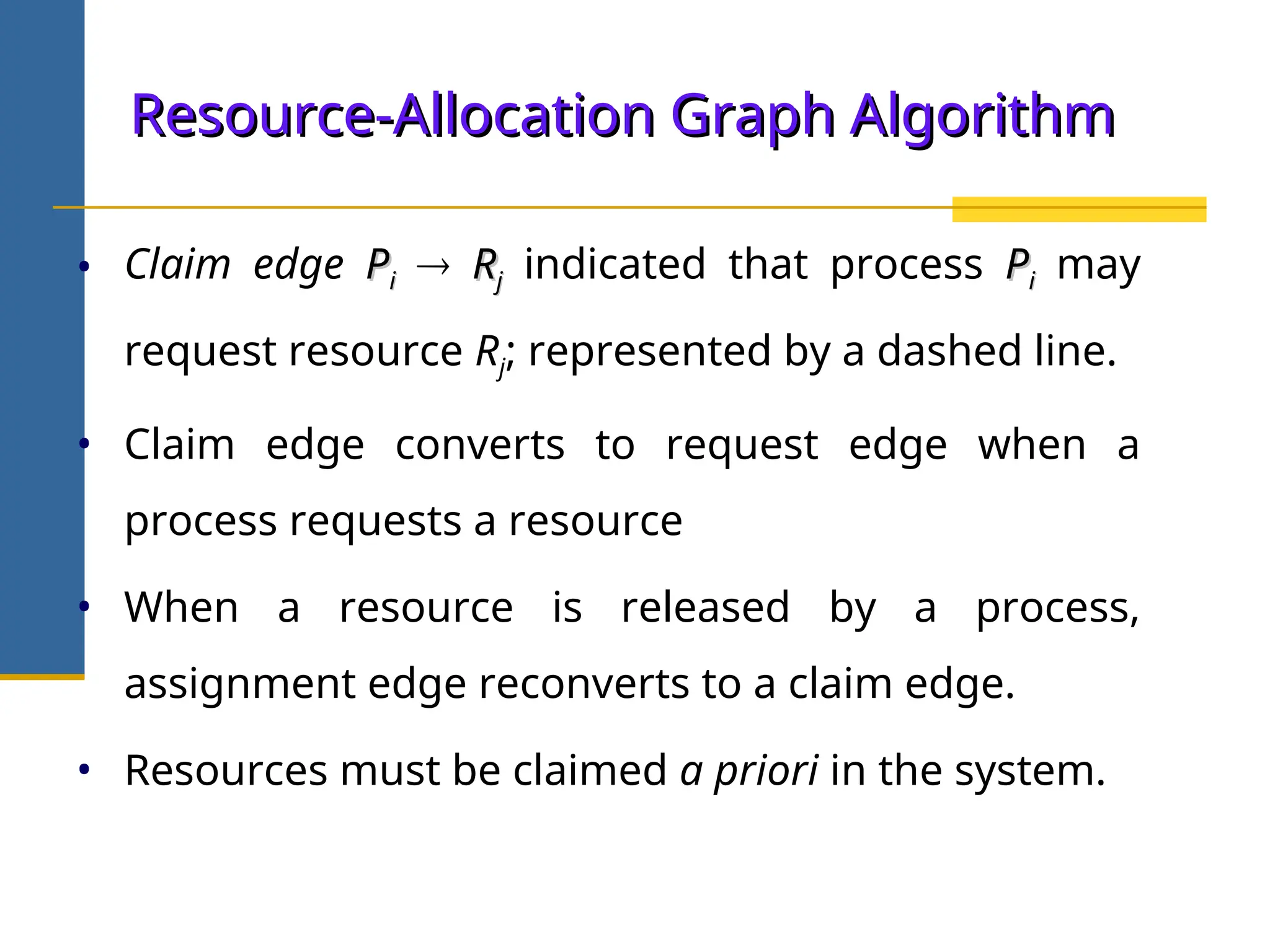 Resource-Allocation Graph Algorithm
Resource-Allocation Graph Algorithm
• Claim edge P
Pi
i  R
Rj
j indicated that process P
Pi
i may
request resource Rj; represented by a dashed line.
• Claim edge converts to request edge when a
process requests a resource
• When a resource is released by a process,
assignment edge reconverts to a claim edge.
• Resources must be claimed a priori in the system.
 