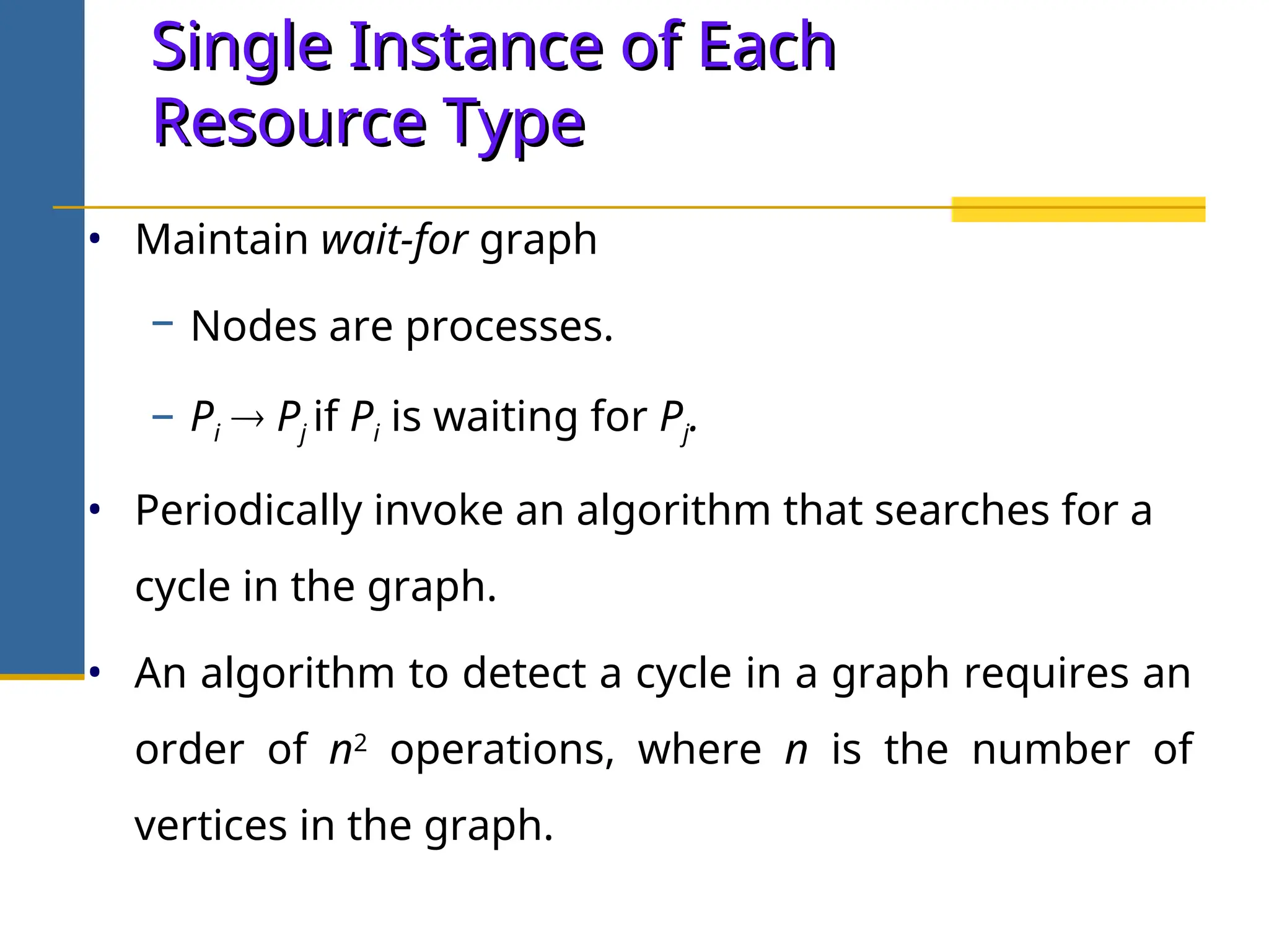 Single Instance of Each
Single Instance of Each
Resource Type
Resource Type
• Maintain wait-for graph
− Nodes are processes.
− Pi  Pj if Pi is waiting for Pj.
• Periodically invoke an algorithm that searches for a
cycle in the graph.
• An algorithm to detect a cycle in a graph requires an
order of n2
operations, where n is the number of
vertices in the graph.
 