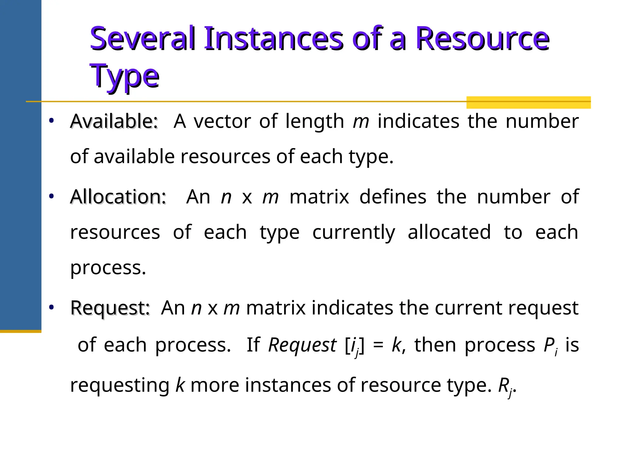 Several Instances of a Resource
Several Instances of a Resource
Type
Type
• Available:
Available: A vector of length m indicates the number
of available resources of each type.
• Allocation:
Allocation: An n x m matrix defines the number of
resources of each type currently allocated to each
process.
• Request:
Request: An n x m matrix indicates the current request
of each process. If Request [ij] = k, then process Pi is
requesting k more instances of resource type. Rj.
 