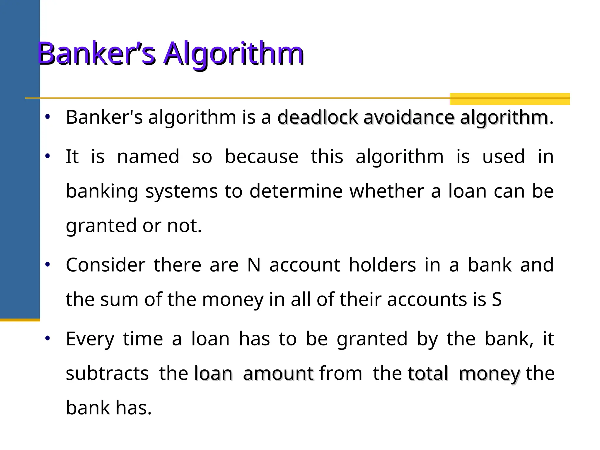 Banker’s Algorithm
Banker’s Algorithm
• Banker's algorithm is a deadlock avoidance algorithm
deadlock avoidance algorithm.
• It is named so because this algorithm is used in
banking systems to determine whether a loan can be
granted or not.
• Consider there are N account holders in a bank and
the sum of the money in all of their accounts is S
• Every time a loan has to be granted by the bank, it
subtracts the loan amount
loan amount from the total money
total money the
bank has.
 