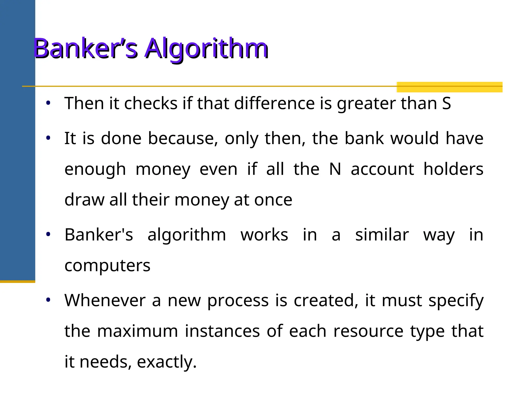 • Then it checks if that difference is greater than S
• It is done because, only then, the bank would have
enough money even if all the N account holders
draw all their money at once
• Banker's algorithm works in a similar way in
computers
• Whenever a new process is created, it must specify
the maximum instances of each resource type that
it needs, exactly.
Banker’s Algorithm
Banker’s Algorithm
 