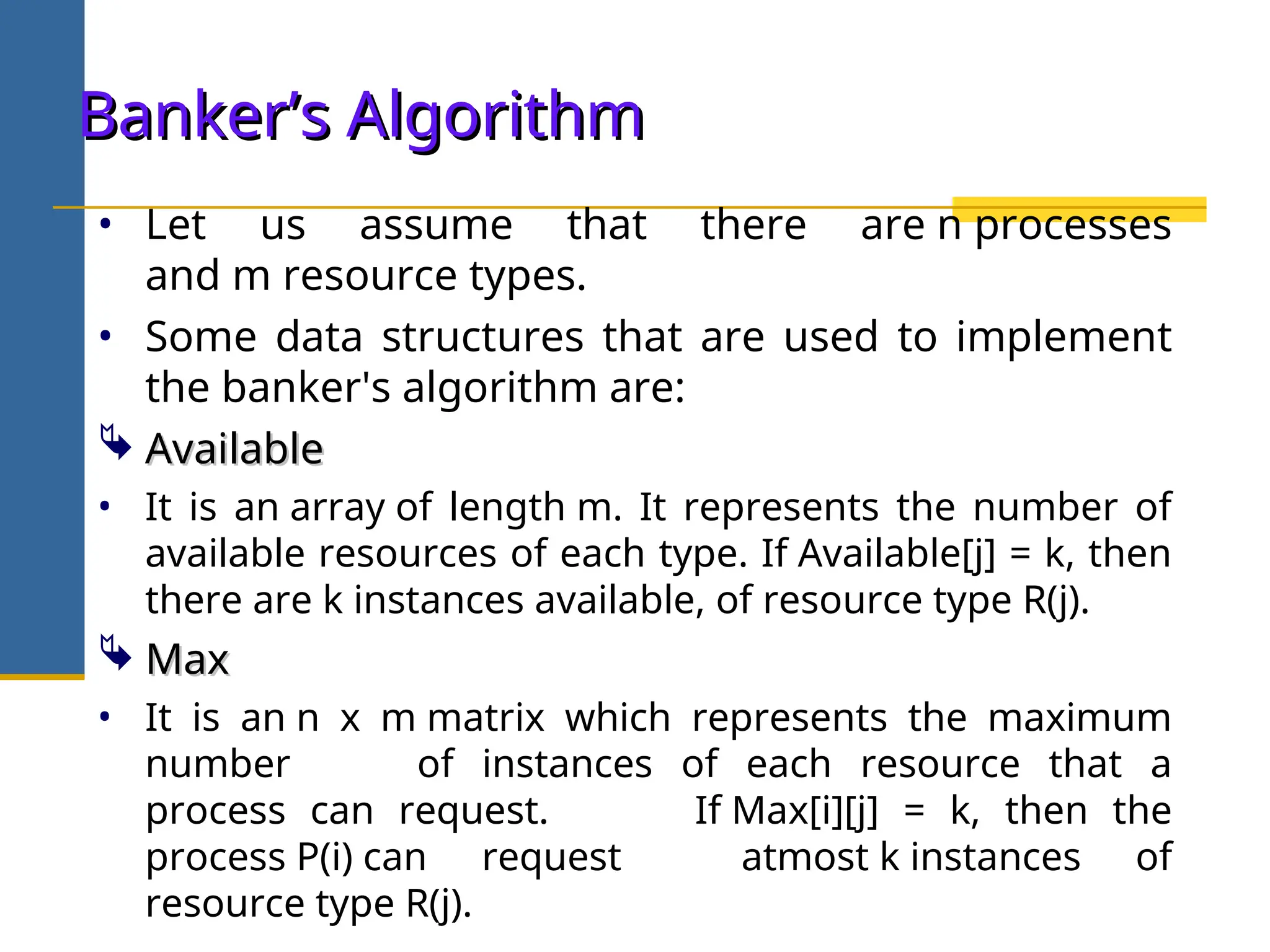 • Let us assume that there are n processes
and m resource types.
• Some data structures that are used to implement
the banker's algorithm are:
 Available
Available
• It is an array of length m. It represents the number of
available resources of each type. If Available[j] = k, then
there are k instances available, of resource type R(j).
 Max
Max
• It is an n x m matrix which represents the maximum
number of instances of each resource that a
process can request. If Max[i][j] = k, then the
process P(i) can request atmost k instances of
resource type R(j).
Banker’s Algorithm
Banker’s Algorithm
 