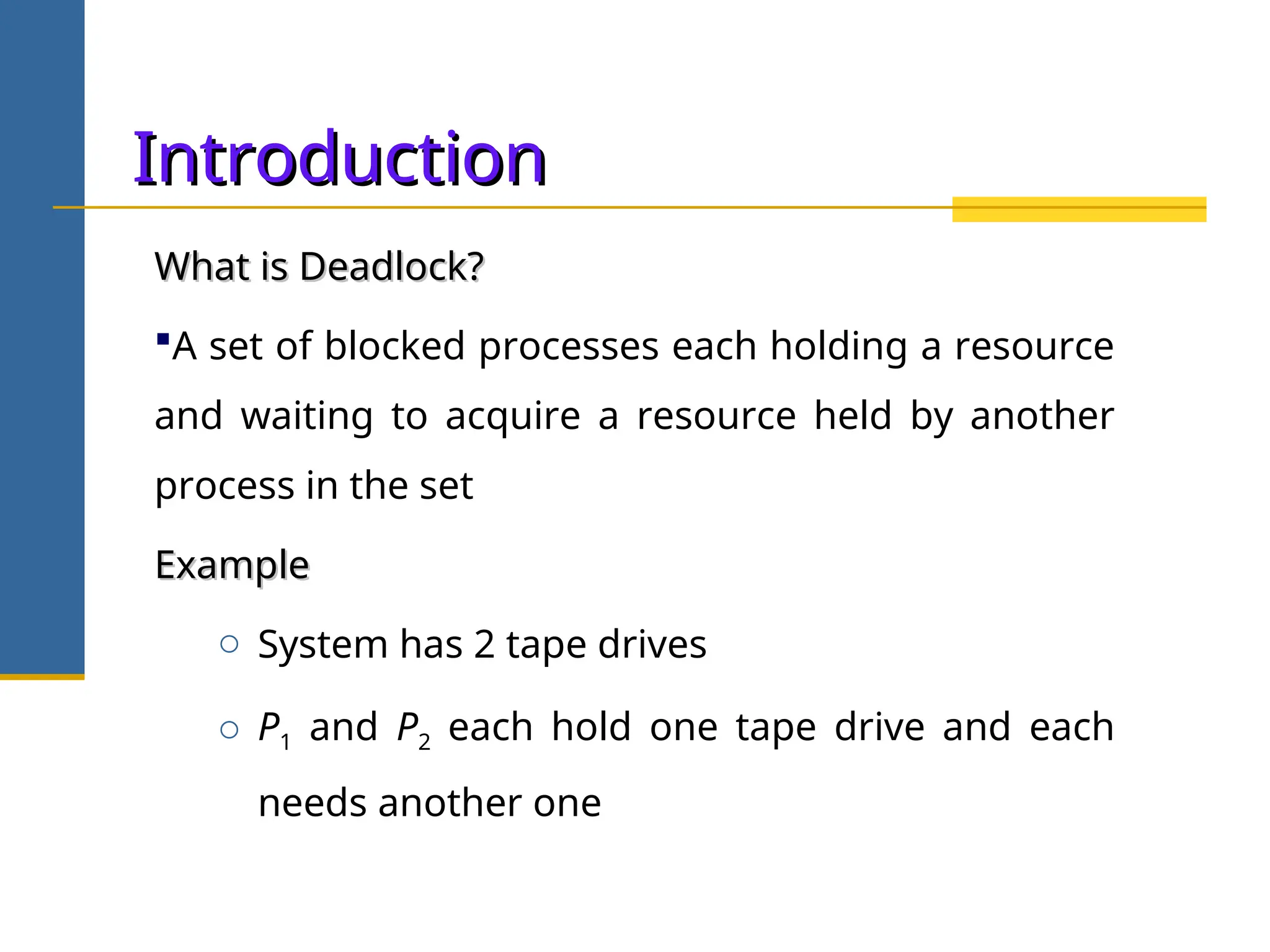 Introduction
Introduction
What is Deadlock?
What is Deadlock?
A set of blocked processes each holding a resource
and waiting to acquire a resource held by another
process in the set
Example
Example
o System has 2 tape drives
o P1 and P2 each hold one tape drive and each
needs another one
 