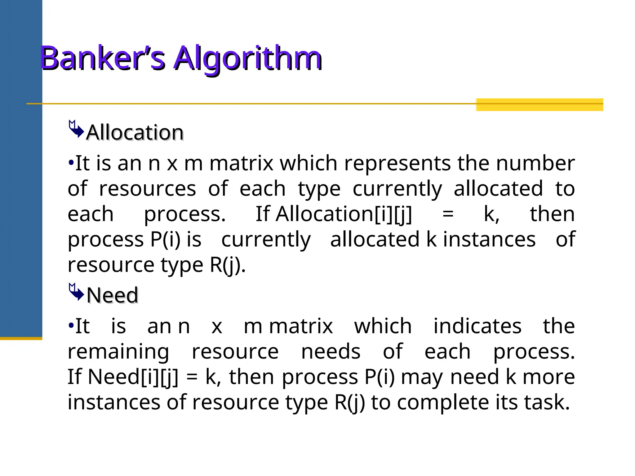 Allocation
Allocation
•It is an n x m matrix which represents the number
of resources of each type currently allocated to
each process. If Allocation[i][j] = k, then
process P(i) is currently allocated k instances of
resource type R(j).
Need
Need
•It is an n x m matrix which indicates the
remaining resource needs of each process.
If Need[i][j] = k, then process P(i) may need k more
instances of resource type R(j) to complete its task.
Banker’s Algorithm
Banker’s Algorithm
 