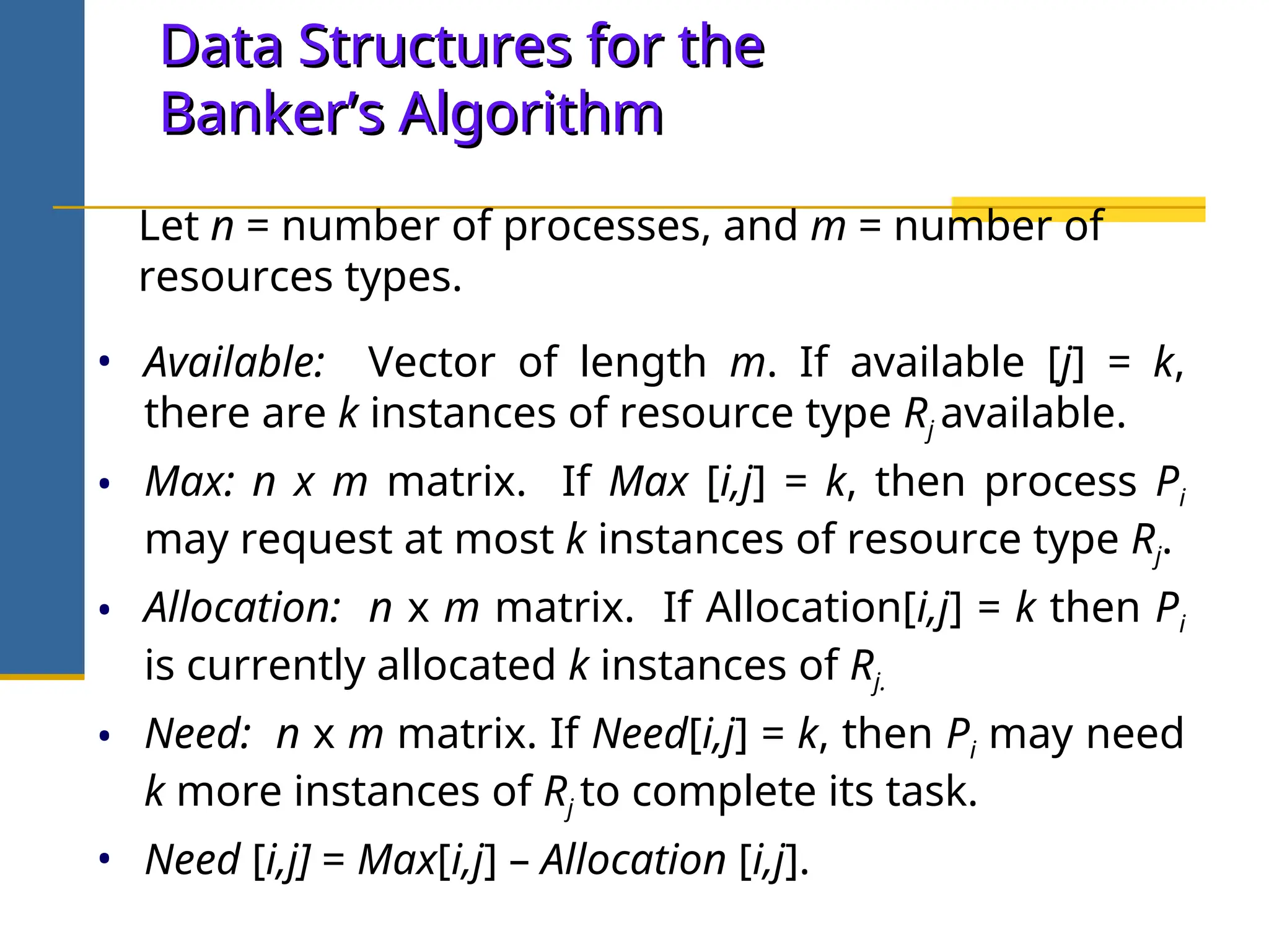 Data Structures for the
Data Structures for the
Banker’s Algorithm
Banker’s Algorithm
• Available: Vector of length m. If available [j] = k,
there are k instances of resource type Rj available.
• Max: n x m matrix. If Max [i,j] = k, then process Pi
may request at most k instances of resource type Rj.
• Allocation: n x m matrix. If Allocation[i,j] = k then Pi
is currently allocated k instances of Rj.
• Need: n x m matrix. If Need[i,j] = k, then Pi may need
k more instances of Rj to complete its task.
• Need [i,j] = Max[i,j] – Allocation [i,j].
Let n = number of processes, and m = number of
resources types.
 