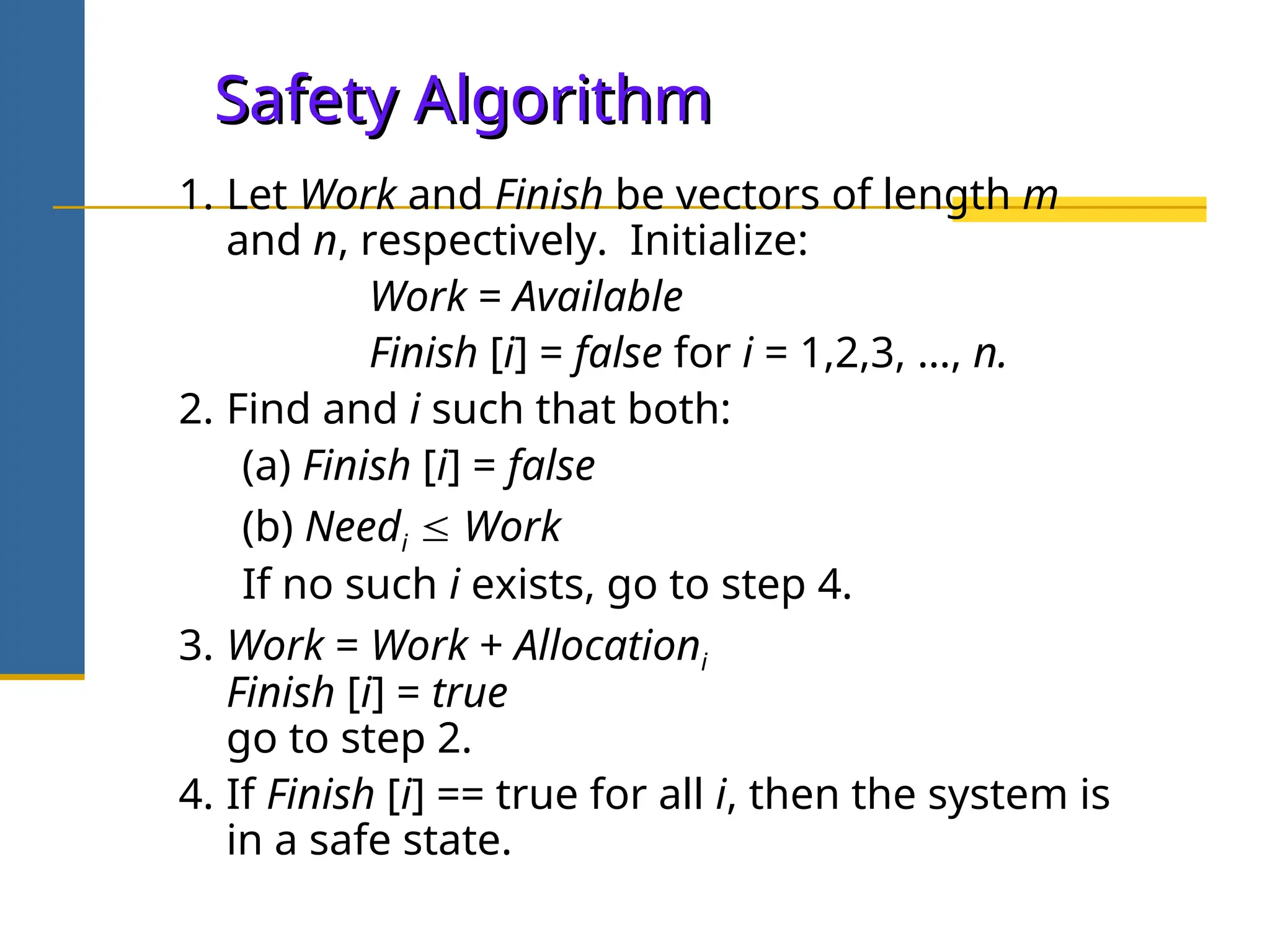 Safety Algorithm
Safety Algorithm
1. Let Work and Finish be vectors of length m
and n, respectively. Initialize:
Work = Available
Finish [i] = false for i = 1,2,3, …, n.
2. Find and i such that both:
(a) Finish [i] = false
(b) Needi  Work
If no such i exists, go to step 4.
3. Work = Work + Allocationi
Finish [i] = true
go to step 2.
4. If Finish [i] == true for all i, then the system is
in a safe state.
 