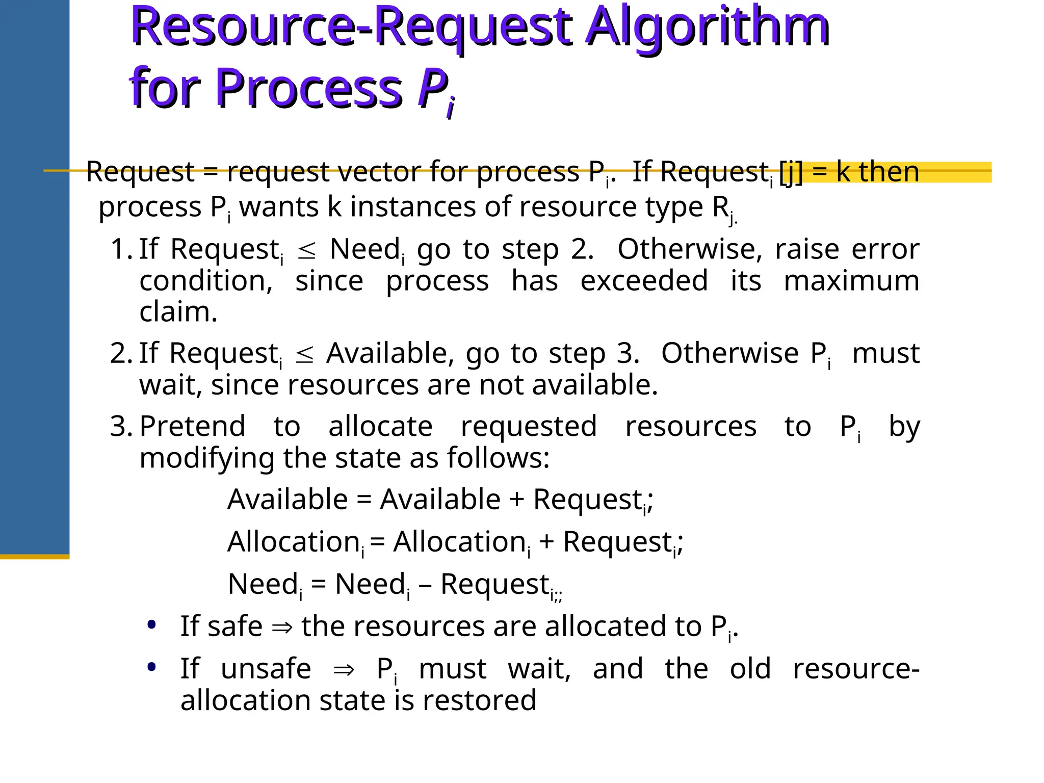 Resource-Request Algorithm
Resource-Request Algorithm
for Process
for Process P
Pi
i
Request = request vector for process Pi. If Requesti [j] = k then
process Pi wants k instances of resource type Rj.
1. If Requesti  Needi go to step 2. Otherwise, raise error
condition, since process has exceeded its maximum
claim.
2. If Requesti  Available, go to step 3. Otherwise Pi must
wait, since resources are not available.
3. Pretend to allocate requested resources to Pi by
modifying the state as follows:
Available = Available + Requesti;
Allocationi = Allocationi + Requesti;
Needi = Needi – Requesti;;
• If safe  the resources are allocated to Pi.
• If unsafe  Pi must wait, and the old resource-
allocation state is restored
 