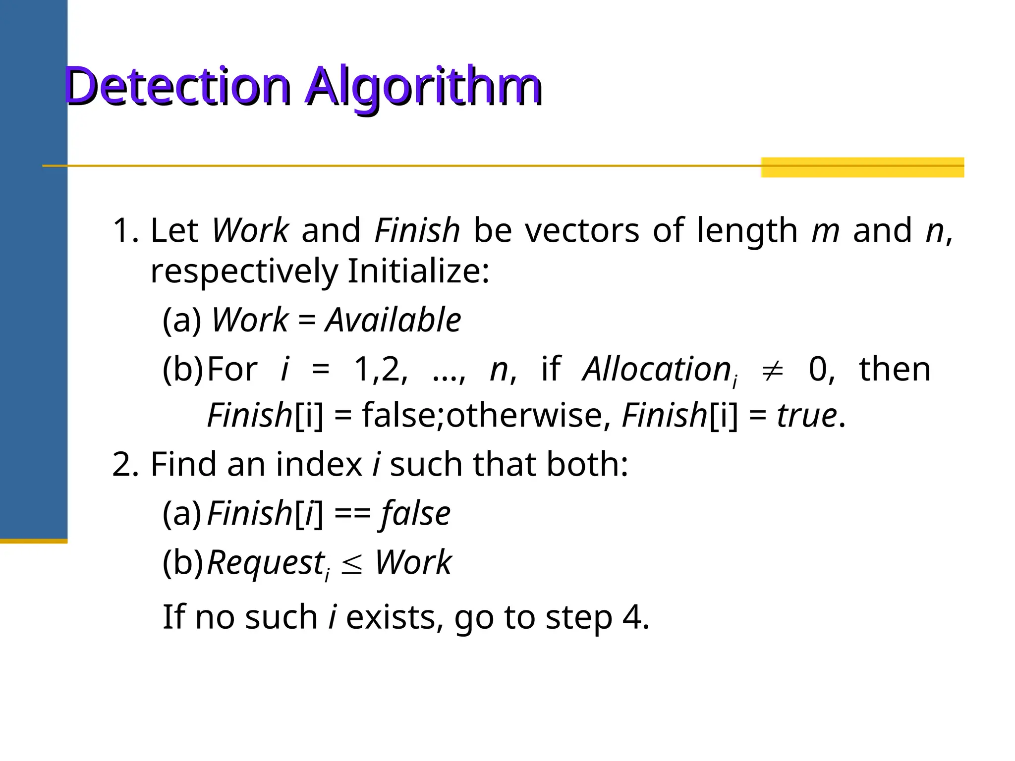 Detection Algorithm
Detection Algorithm
1. Let Work and Finish be vectors of length m and n,
respectively Initialize:
(a) Work = Available
(b)For i = 1,2, …, n, if Allocationi  0, then
Finish[i] = false;otherwise, Finish[i] = true.
2. Find an index i such that both:
(a)Finish[i] == false
(b)Requesti  Work
If no such i exists, go to step 4.
 