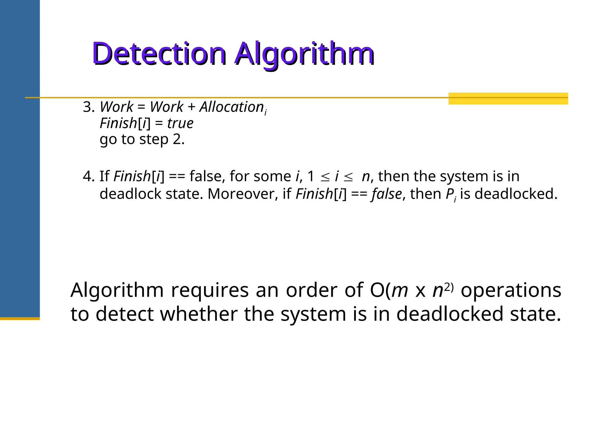 Detection Algorithm
Detection Algorithm
3. Work = Work + Allocationi
Finish[i] = true
go to step 2.
4. If Finish[i] == false, for some i, 1  i  n, then the system is in
deadlock state. Moreover, if Finish[i] == false, then Pi is deadlocked.
Algorithm requires an order of O(m x n2)
operations
to detect whether the system is in deadlocked state.
 
