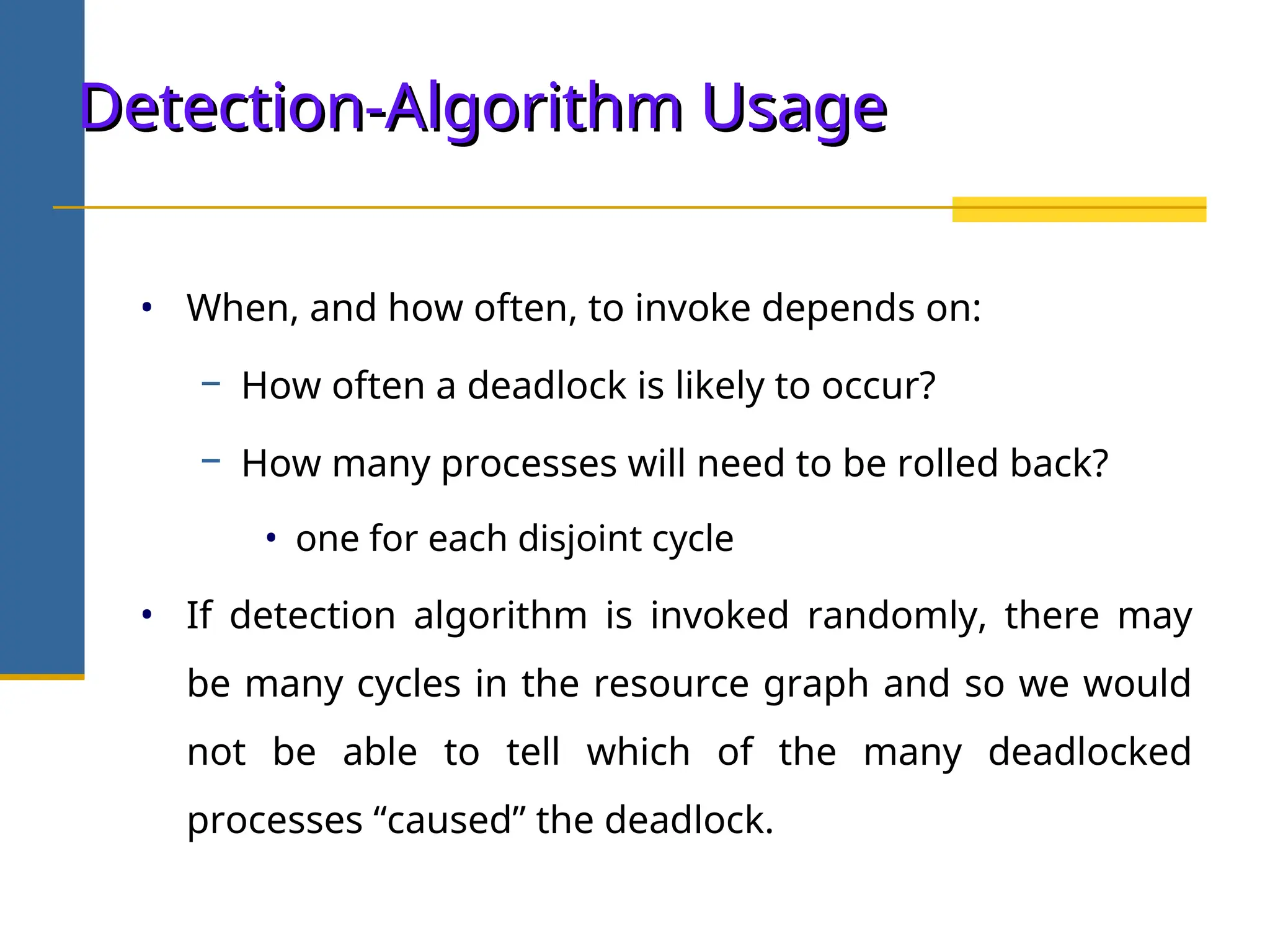 Detection-Algorithm Usage
Detection-Algorithm Usage
• When, and how often, to invoke depends on:
− How often a deadlock is likely to occur?
− How many processes will need to be rolled back?
• one for each disjoint cycle
• If detection algorithm is invoked randomly, there may
be many cycles in the resource graph and so we would
not be able to tell which of the many deadlocked
processes “caused” the deadlock.
 