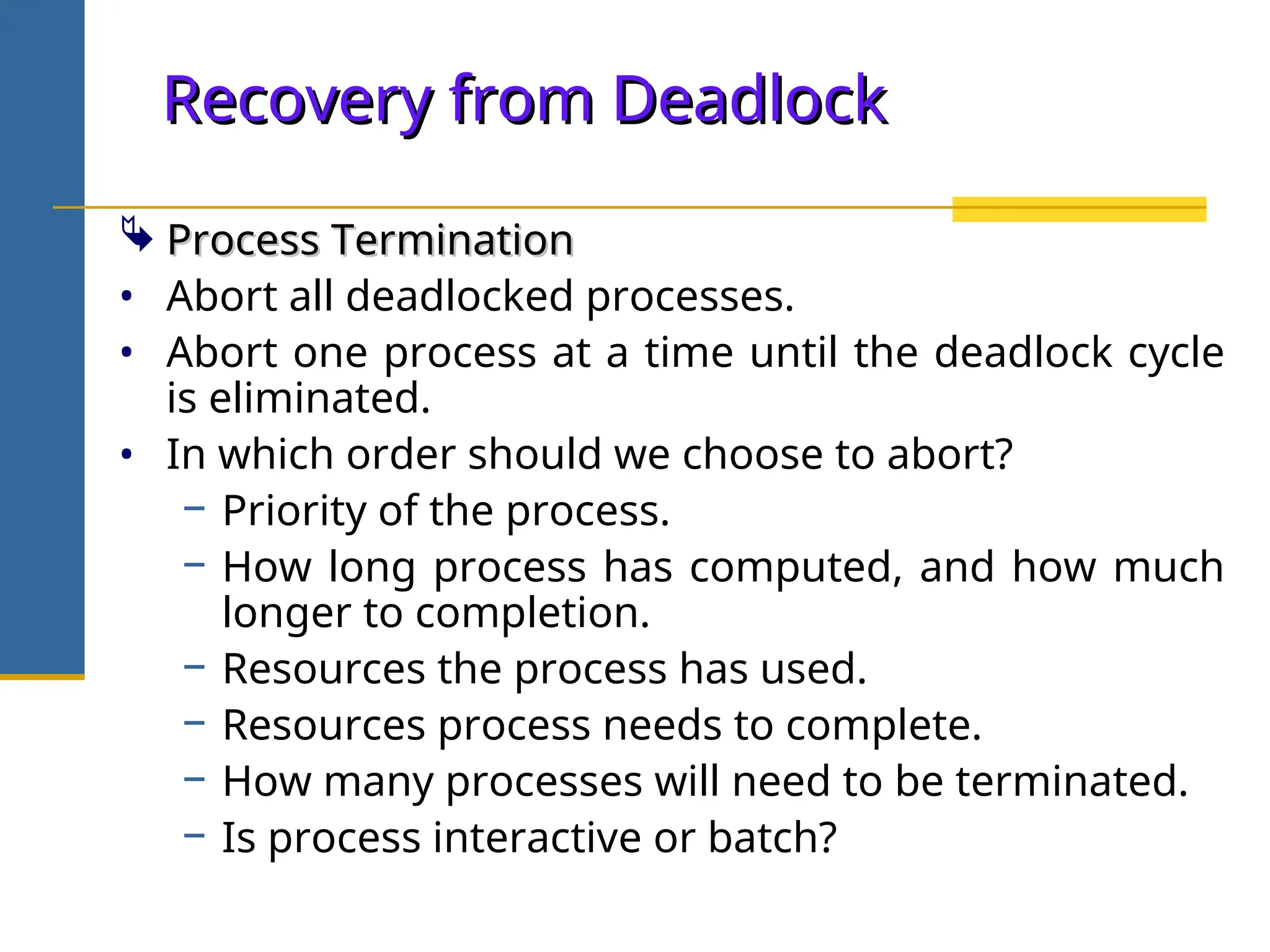 Recovery from Deadlock
Recovery from Deadlock
 Process Termination
Process Termination
• Abort all deadlocked processes.
• Abort one process at a time until the deadlock cycle
is eliminated.
• In which order should we choose to abort?
− Priority of the process.
− How long process has computed, and how much
longer to completion.
− Resources the process has used.
− Resources process needs to complete.
− How many processes will need to be terminated.
− Is process interactive or batch?
 