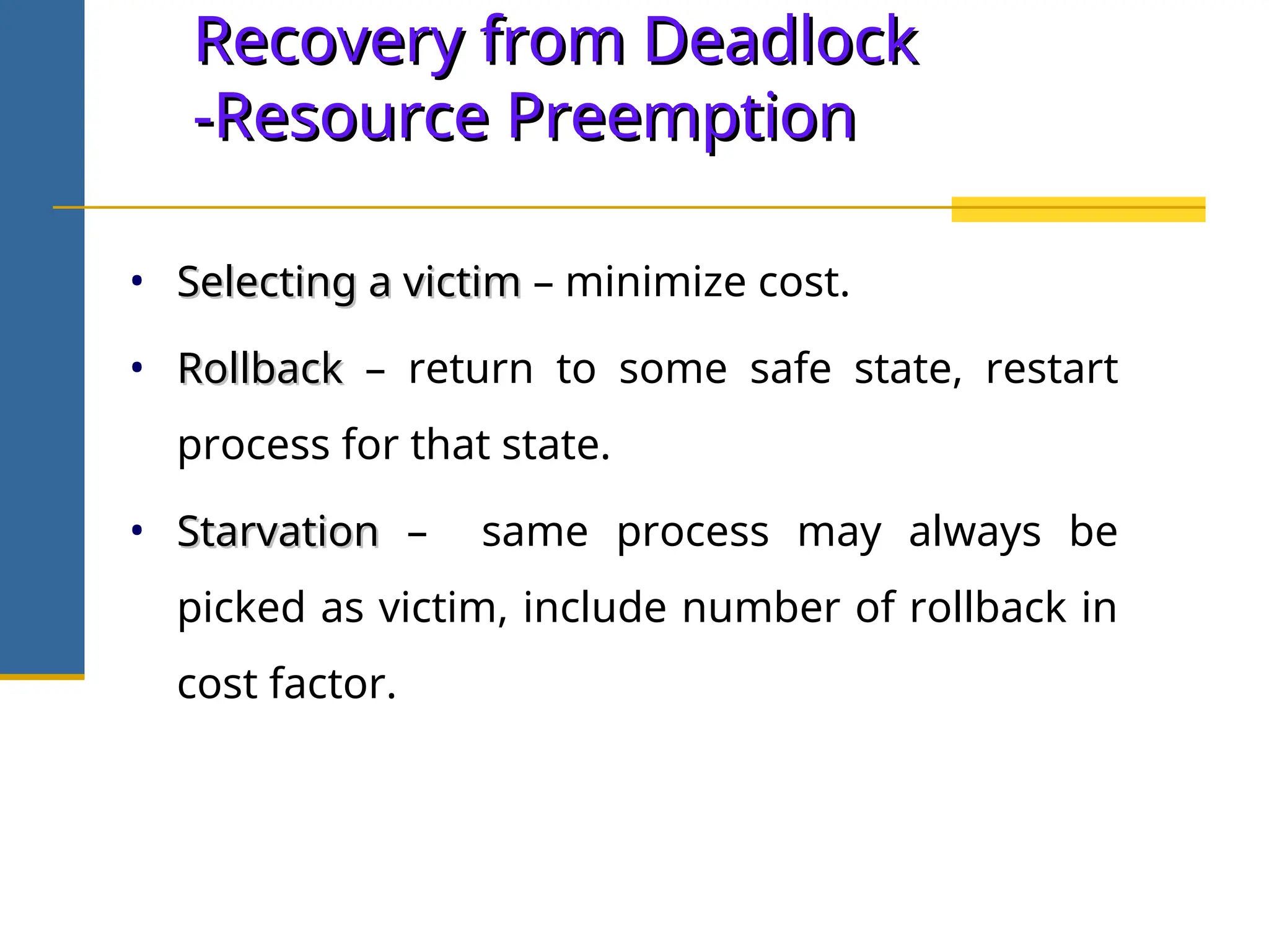 Recovery from Deadlock
Recovery from Deadlock
-Resource Preemption
-Resource Preemption
• Selecting a victim
Selecting a victim – minimize cost.
• Rollback
Rollback – return to some safe state, restart
process for that state.
• Starvation
Starvation – same process may always be
picked as victim, include number of rollback in
cost factor.
 