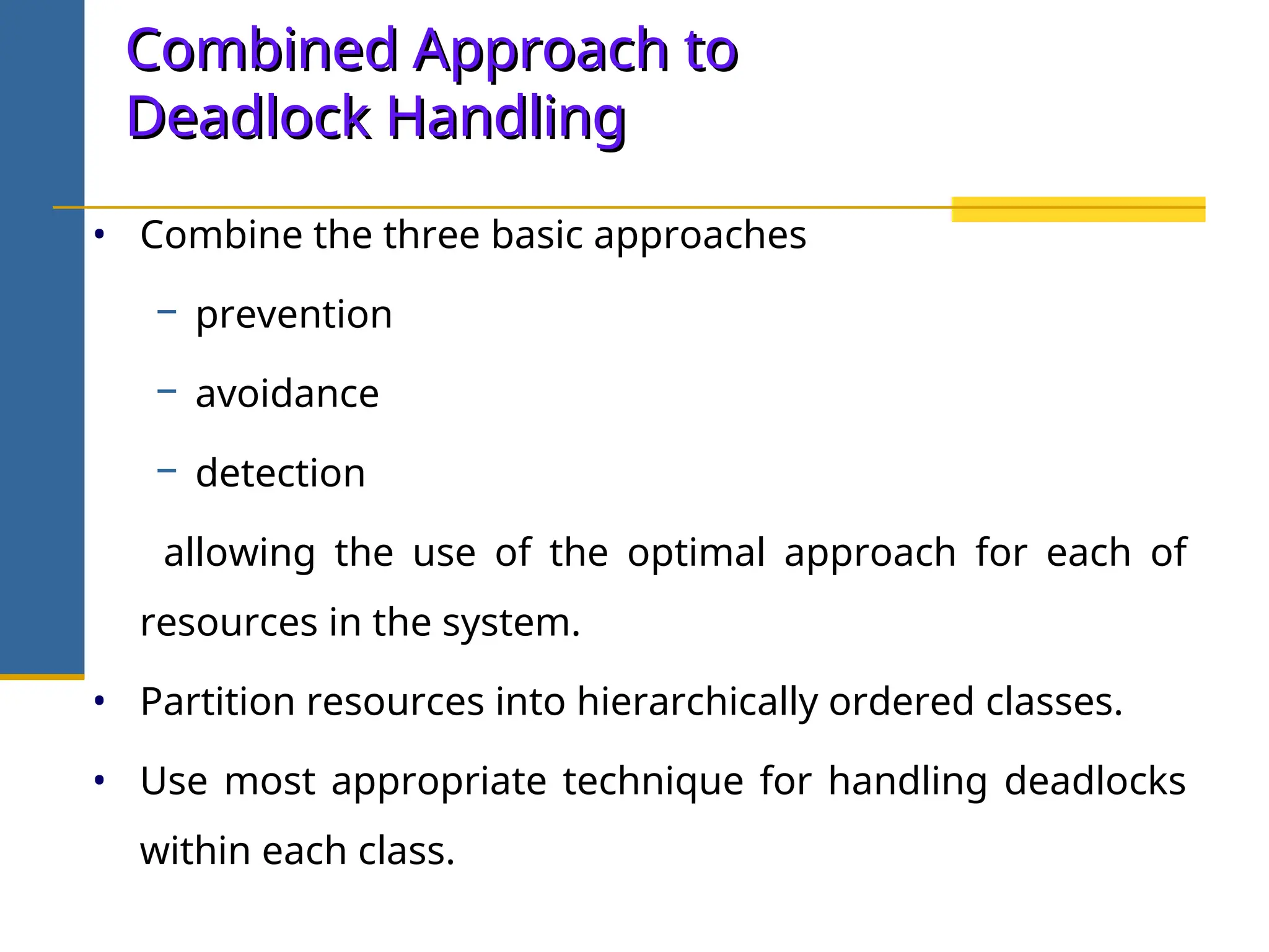 Combined Approach to
Combined Approach to
Deadlock Handling
Deadlock Handling
• Combine the three basic approaches
− prevention
− avoidance
− detection
allowing the use of the optimal approach for each of
resources in the system.
• Partition resources into hierarchically ordered classes.
• Use most appropriate technique for handling deadlocks
within each class.
 