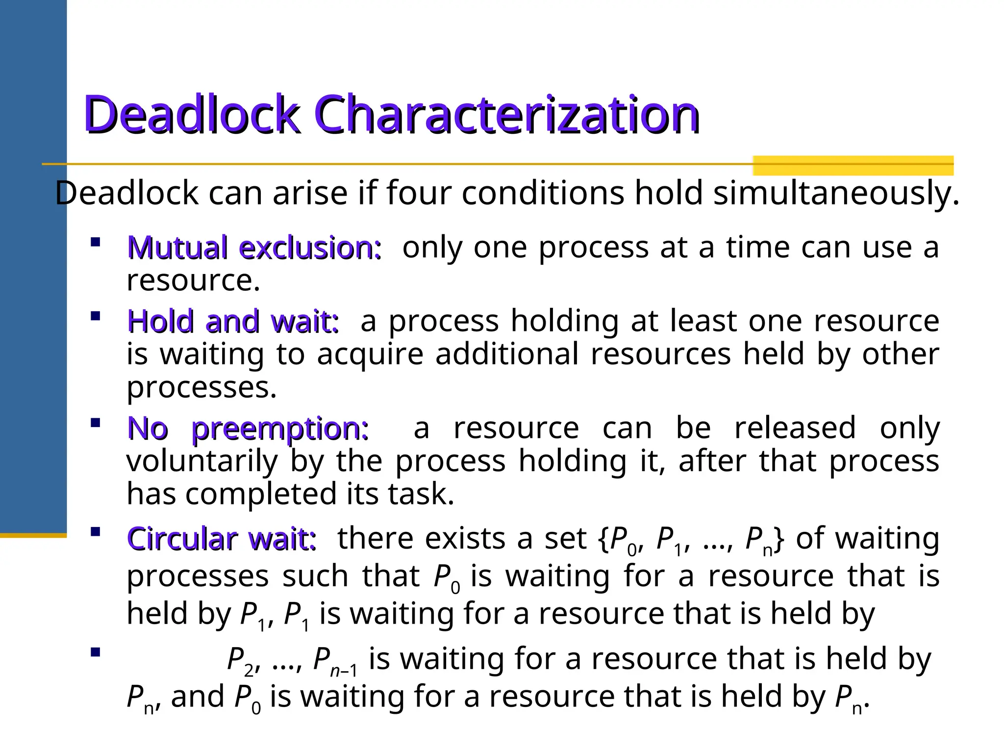 Deadlock Characterization
Deadlock Characterization
 Mutual exclusion:
Mutual exclusion: only one process at a time can use a
resource.
 Hold and wait:
Hold and wait: a process holding at least one resource
is waiting to acquire additional resources held by other
processes.
 No preemption:
No preemption: a resource can be released only
voluntarily by the process holding it, after that process
has completed its task.
 Circular wait:
Circular wait: there exists a set {P0, P1, …, Pn} of waiting
processes such that P0 is waiting for a resource that is
held by P1, P1 is waiting for a resource that is held by
 P2, …, Pn–1 is waiting for a resource that is held by
Pn, and P0 is waiting for a resource that is held by Pn.
Deadlock can arise if four conditions hold simultaneously.
 