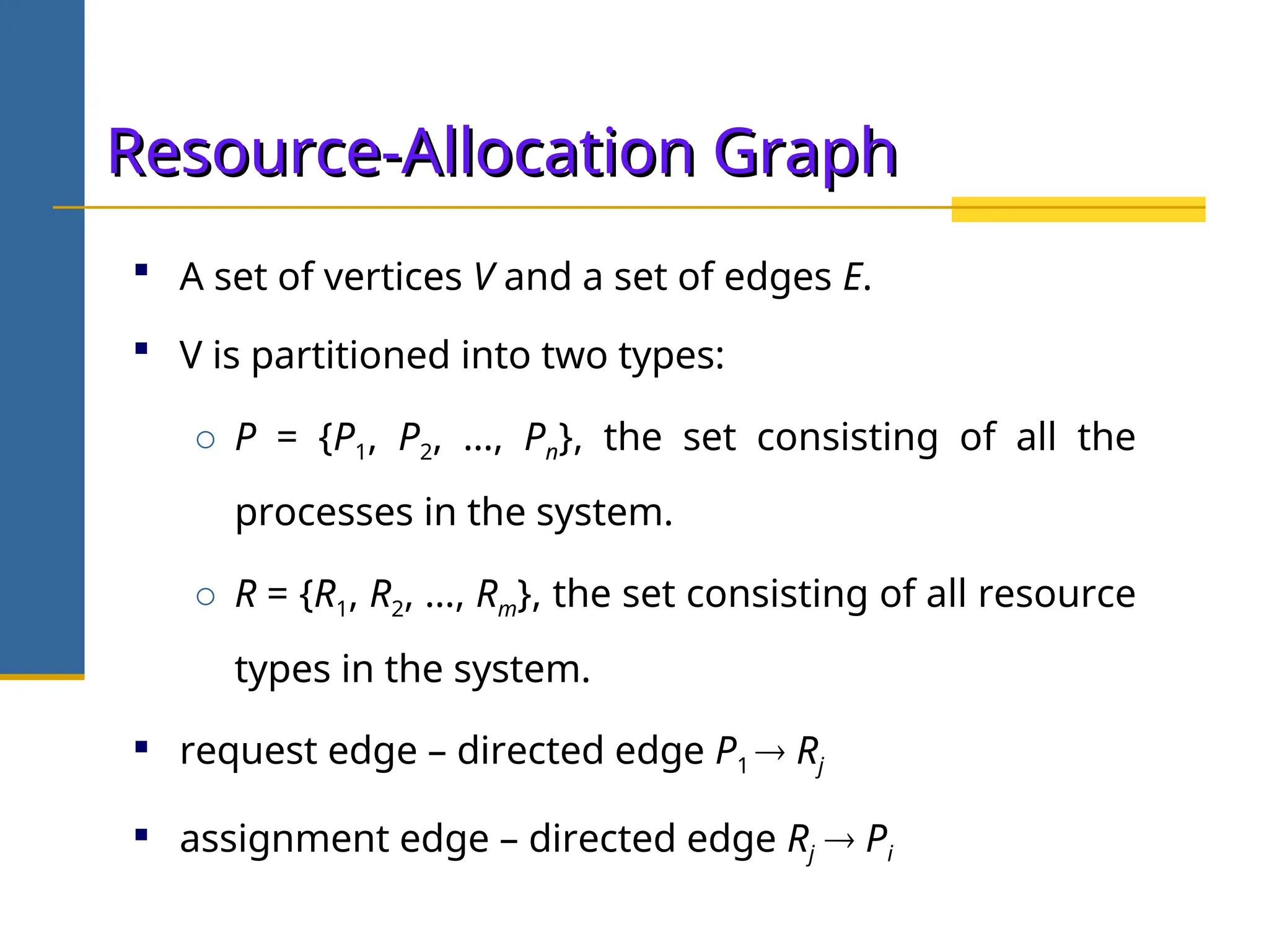 Resource-Allocation Graph
Resource-Allocation Graph
 A set of vertices V and a set of edges E.
 V is partitioned into two types:
o P = {P1, P2, …, Pn}, the set consisting of all the
processes in the system.
o R = {R1, R2, …, Rm}, the set consisting of all resource
types in the system.
 request edge – directed edge P1  Rj
 assignment edge – directed edge Rj  Pi
 