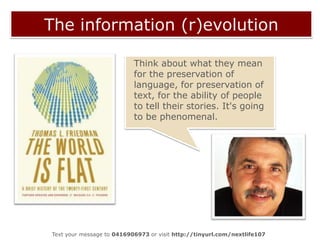 The information (r)evolution?The “message” of this environment is that to learn is to acquire information, that information is scarce and hard to find (that’s why you have to come to this room to get it), that you should trust authority for good information, and that good information is beyond discussion (that’s why the chairs don’t move or turn toward one another). In short, it tells students to trust authority and follow along.Michael Wesch, 2009.Text your message to 0416906973 or visit http://tinyurl.com/nextlife107  