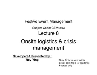 Festive Event Management
             Subject Code: CEM4103

                 Lecture 8
     Onsite logistics & crisis
         management
Developed & Presented by :
        Roy Ying              Note: Pictures used in this
                              power point file is for academic
                              Purpose only
 