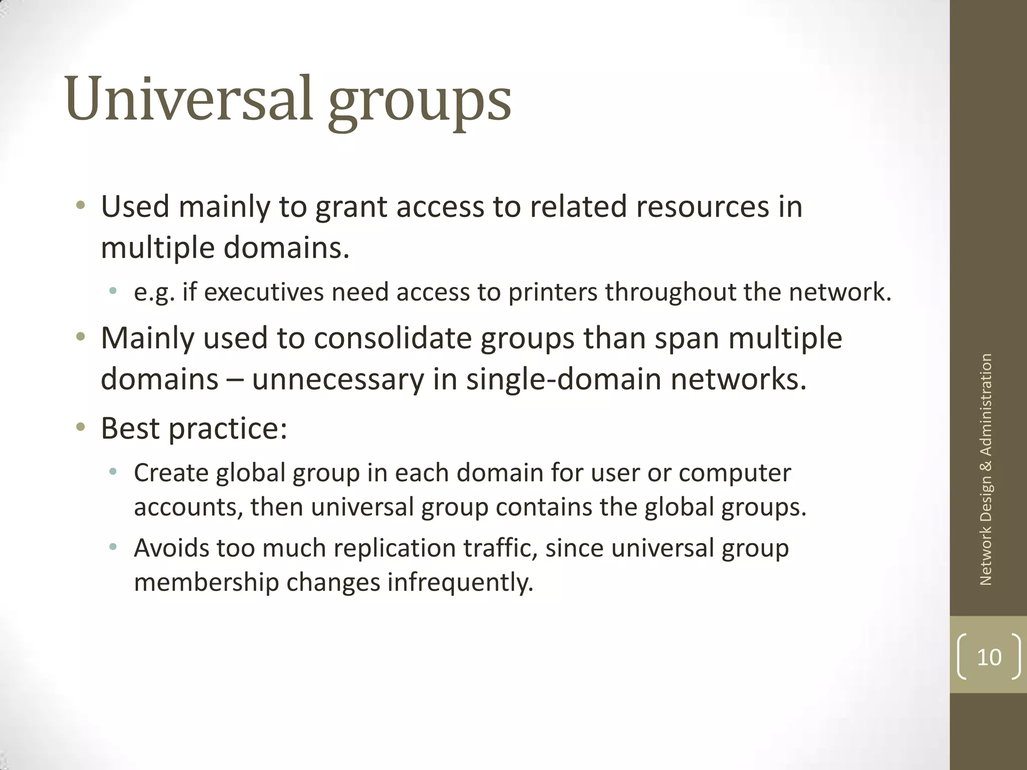 Universal groups
• Used mainly to grant access to related resources in
  multiple domains.
  • e.g. if executives need access to printers throughout the network.
• Mainly used to consolidate groups than span multiple




                                                                         Network Design & Administration
  domains – unnecessary in single-domain networks.
• Best practice:
  • Create global group in each domain for user or computer
    accounts, then universal group contains the global groups.
  • Avoids too much replication traffic, since universal group
    membership changes infrequently.

                                                                         10
 