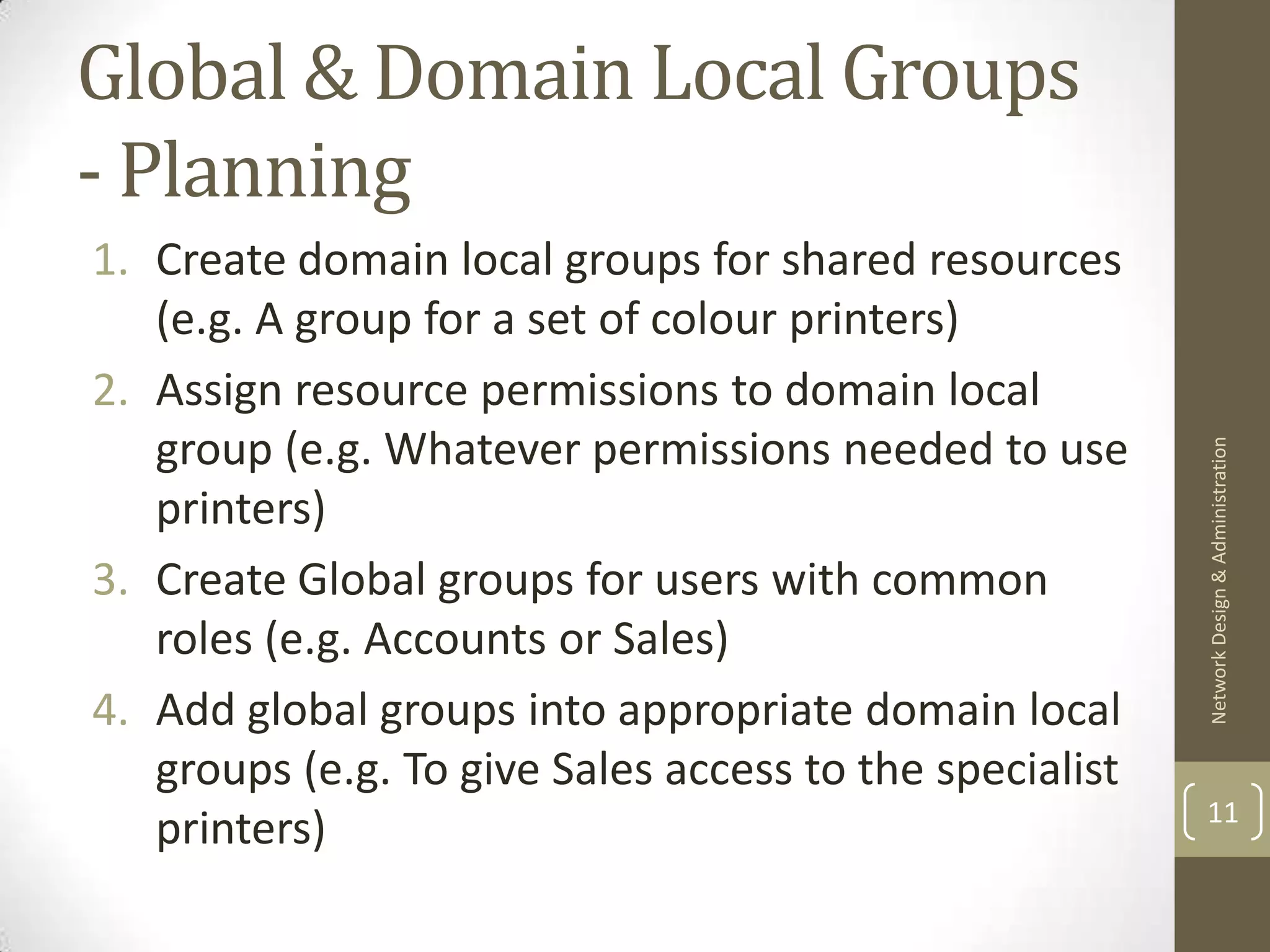 Global & Domain Local Groups
- Planning
1. Create domain local groups for shared resources
   (e.g. A group for a set of colour printers)
2. Assign resource permissions to domain local
   group (e.g. Whatever permissions needed to use




                                                         Network Design & Administration
   printers)
3. Create Global groups for users with common
   roles (e.g. Accounts or Sales)
4. Add global groups into appropriate domain local
   groups (e.g. To give Sales access to the specialist
                                                         11
   printers)
 