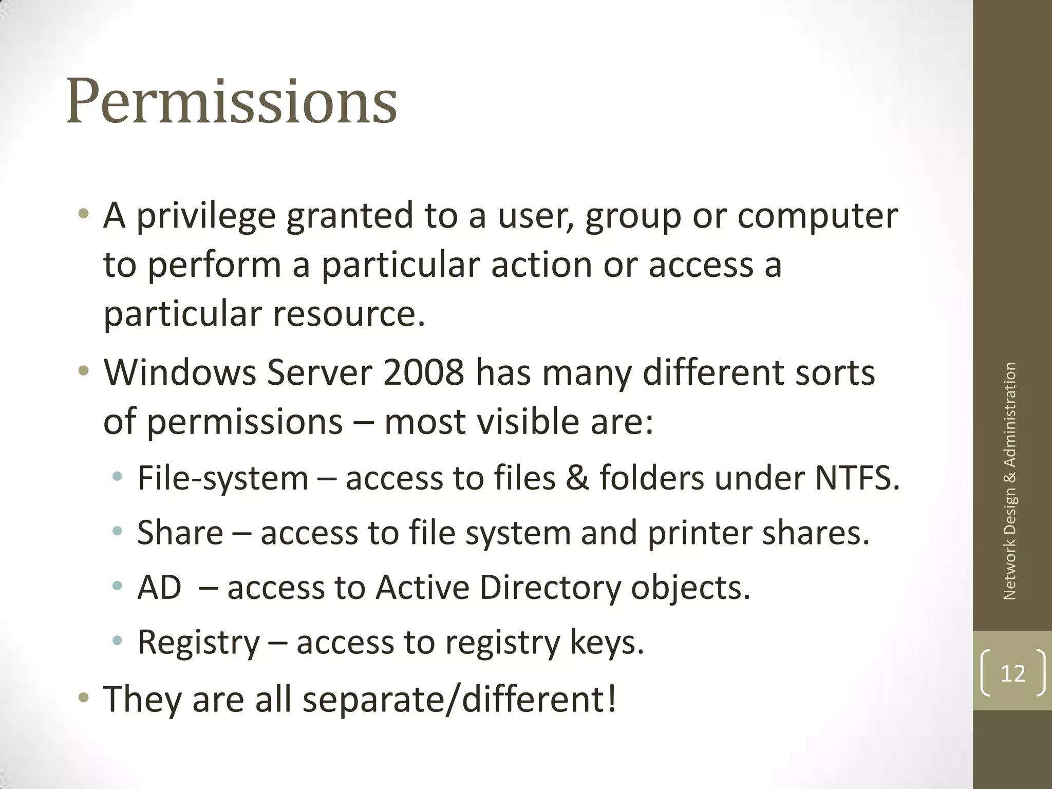 Permissions
• A privilege granted to a user, group or computer
  to perform a particular action or access a
  particular resource.
• Windows Server 2008 has many different sorts




                                                            Network Design & Administration
  of permissions – most visible are:
  •   File-system – access to files & folders under NTFS.
  •   Share – access to file system and printer shares.
  •   AD – access to Active Directory objects.
  •   Registry – access to registry keys.
                                                            12
• They are all separate/different!
 