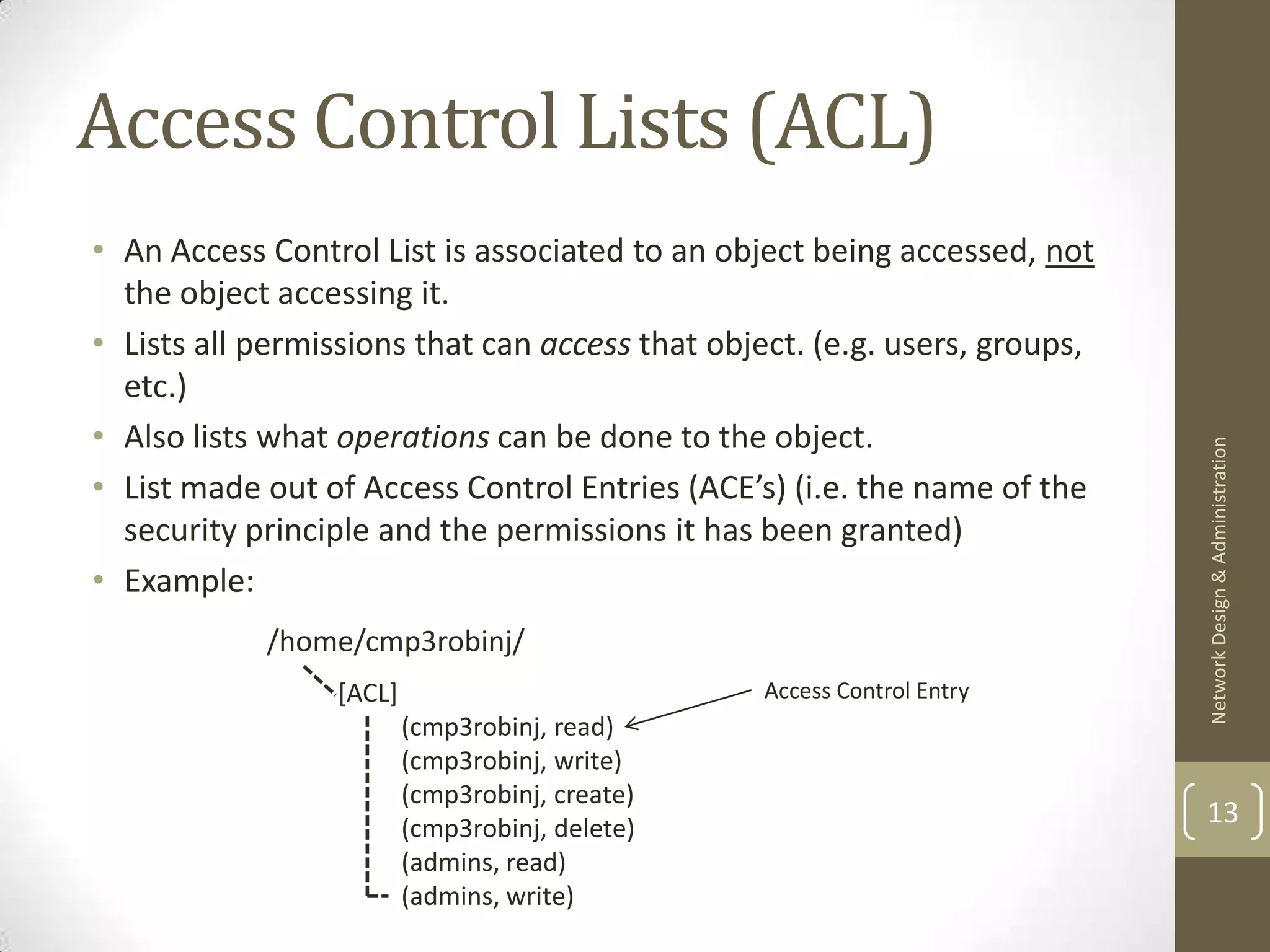 Access Control Lists (ACL)
• An Access Control List is associated to an object being accessed, not
  the object accessing it.
• Lists all permissions that can access that object. (e.g. users, groups,
  etc.)
• Also lists what operations can be done to the object.




                                                                            Network Design & Administration
• List made out of Access Control Entries (ACE’s) (i.e. the name of the
  security principle and the permissions it has been granted)
• Example:
            /home/cmp3robinj/
                 [ACL]                          Access Control Entry
                         (cmp3robinj, read)
                         (cmp3robinj, write)
                         (cmp3robinj, create)
                         (cmp3robinj, delete)
                                                                            13
                         (admins, read)
                         (admins, write)
 