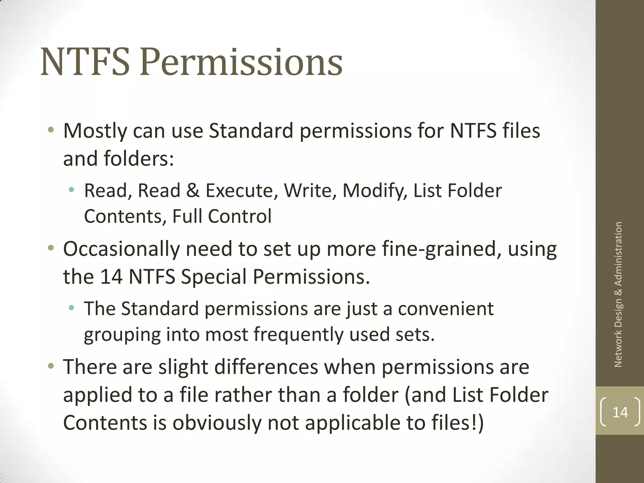 NTFS Permissions
• Mostly can use Standard permissions for NTFS files
  and folders:
  • Read, Read & Execute, Write, Modify, List Folder
    Contents, Full Control




                                                            Network Design & Administration
• Occasionally need to set up more fine-grained, using
  the 14 NTFS Special Permissions.
  • The Standard permissions are just a convenient
    grouping into most frequently used sets.
• There are slight differences when permissions are
  applied to a file rather than a folder (and List Folder
                                                            14
  Contents is obviously not applicable to files!)
 