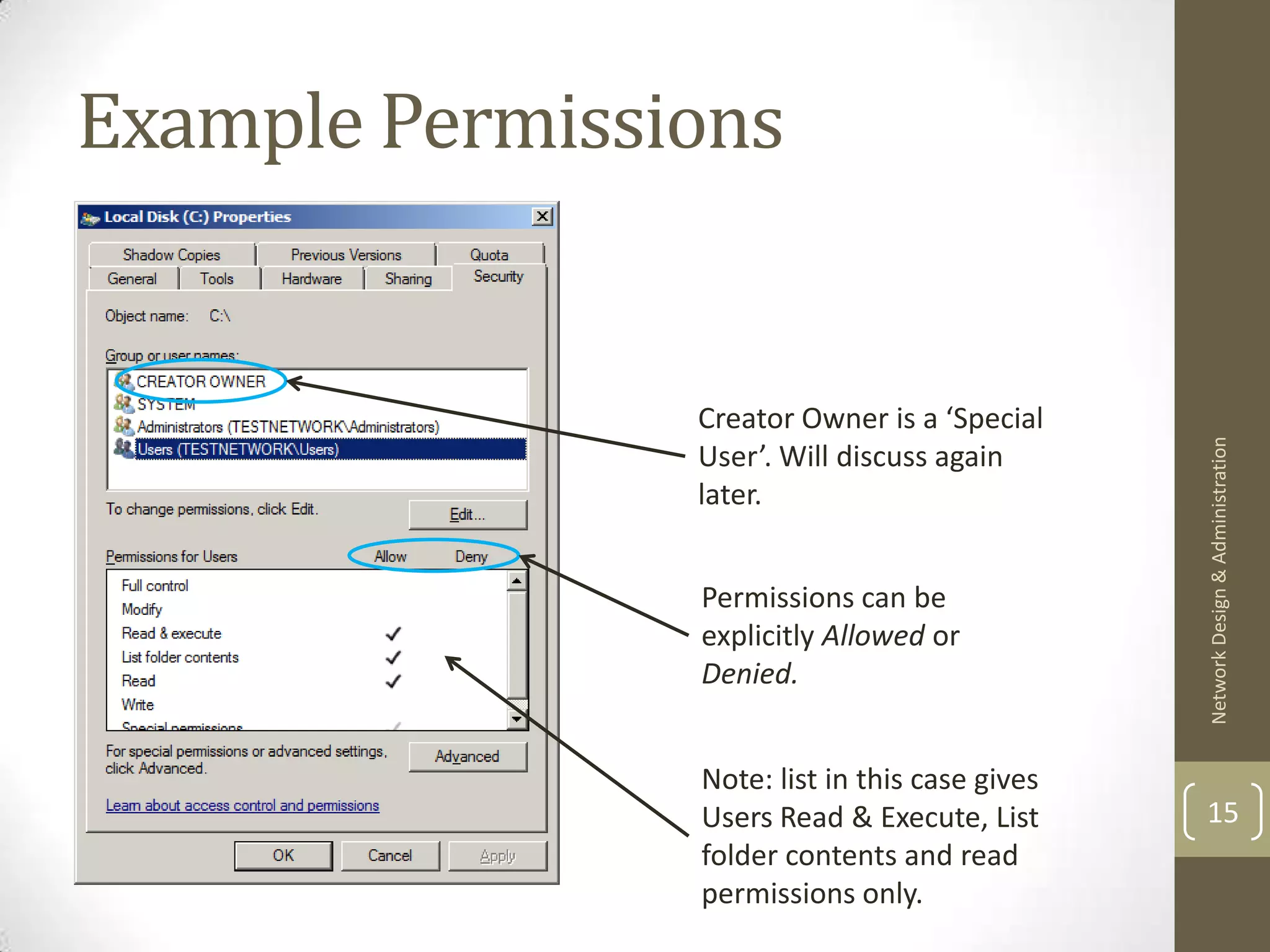 Example Permissions


                Creator Owner is a ‘Special




                                                Network Design & Administration
                User’. Will discuss again
                later.


                Permissions can be
                explicitly Allowed or
                Denied.


                Note: list in this case gives
                Users Read & Execute, List      15
                folder contents and read
                permissions only.
 