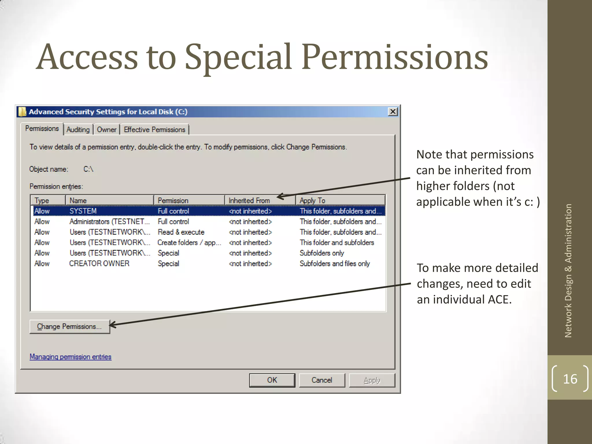Access to Special Permissions

                        Note that permissions
                        can be inherited from
                        higher folders (not
                        applicable when it’s c: )




                                                    Network Design & Administration
                        To make more detailed
                        changes, need to edit
                        an individual ACE.




                                                    16
 