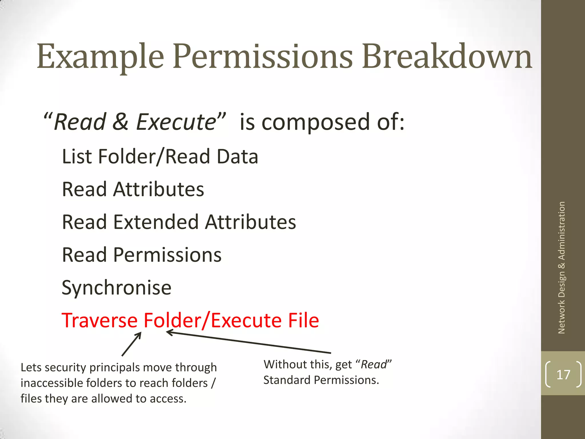 Example Permissions Breakdown
    “Read & Execute” is composed of:
        List Folder/Read Data
        Read Attributes




                                                                     Network Design & Administration
        Read Extended Attributes
        Read Permissions
        Synchronise
        Traverse Folder/Execute File
Lets security principals move through     Without this, get “Read”
                                          Standard Permissions.      17
inaccessible folders to reach folders /
files they are allowed to access.
 