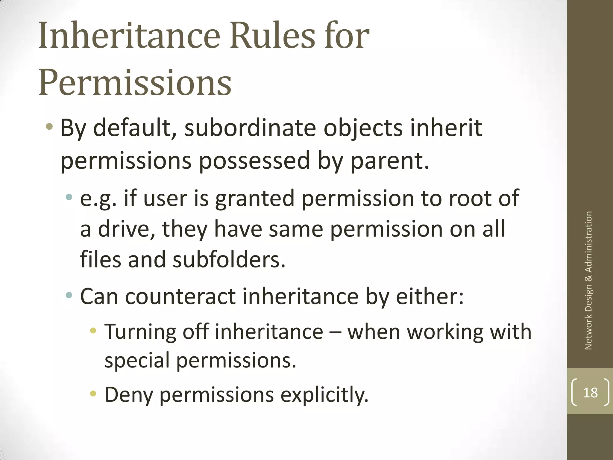 Inheritance Rules for
Permissions
• By default, subordinate objects inherit
  permissions possessed by parent.
 • e.g. if user is granted permission to root of




                                                    Network Design & Administration
   a drive, they have same permission on all
   files and subfolders.
 • Can counteract inheritance by either:
    • Turning off inheritance – when working with
      special permissions.
    • Deny permissions explicitly.                  18
 