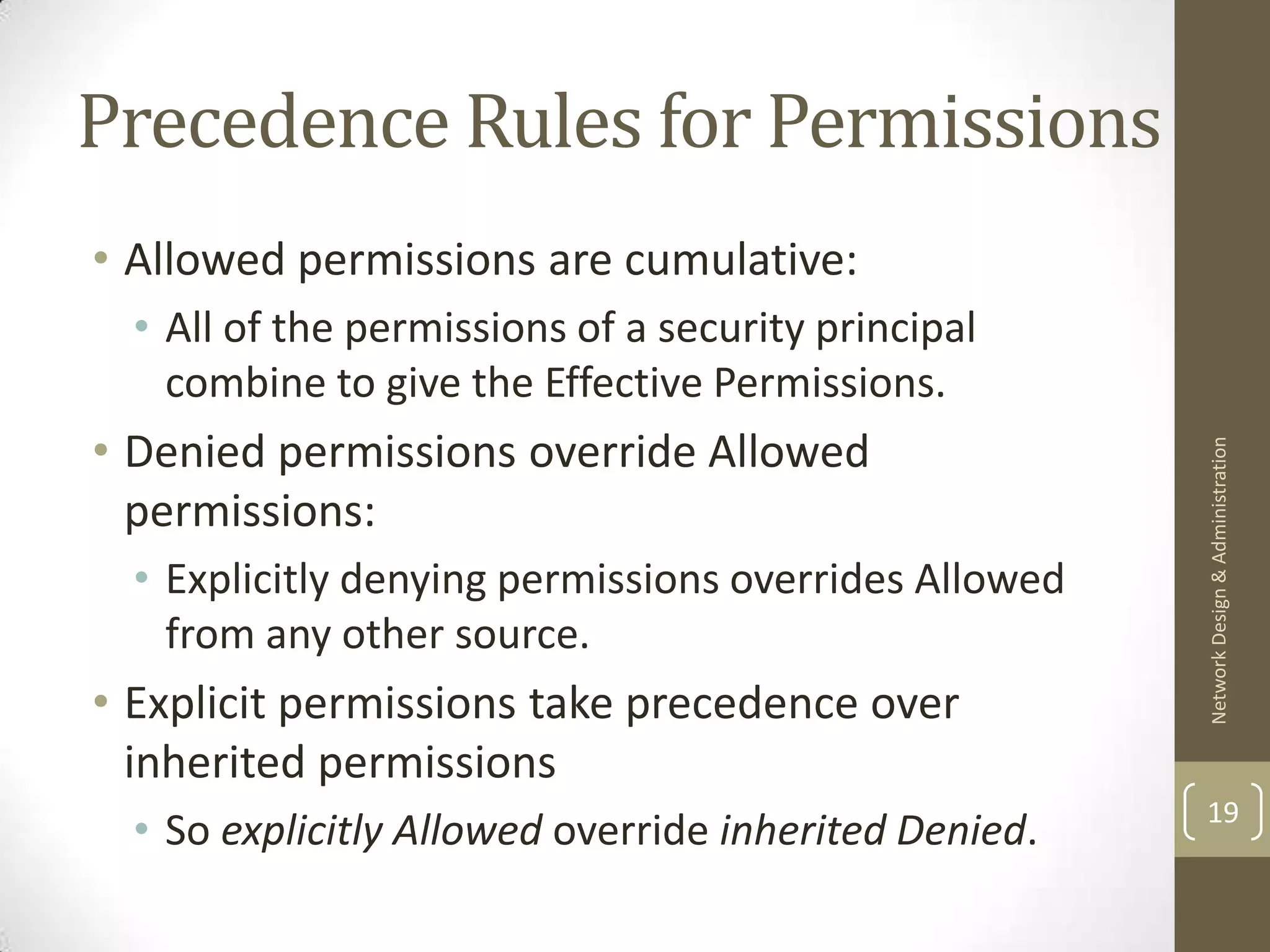 Precedence Rules for Permissions
• Allowed permissions are cumulative:
  • All of the permissions of a security principal
    combine to give the Effective Permissions.
• Denied permissions override Allowed




                                                       Network Design & Administration
  permissions:
  • Explicitly denying permissions overrides Allowed
    from any other source.
• Explicit permissions take precedence over
  inherited permissions
                                                       19
  • So explicitly Allowed override inherited Denied.
 