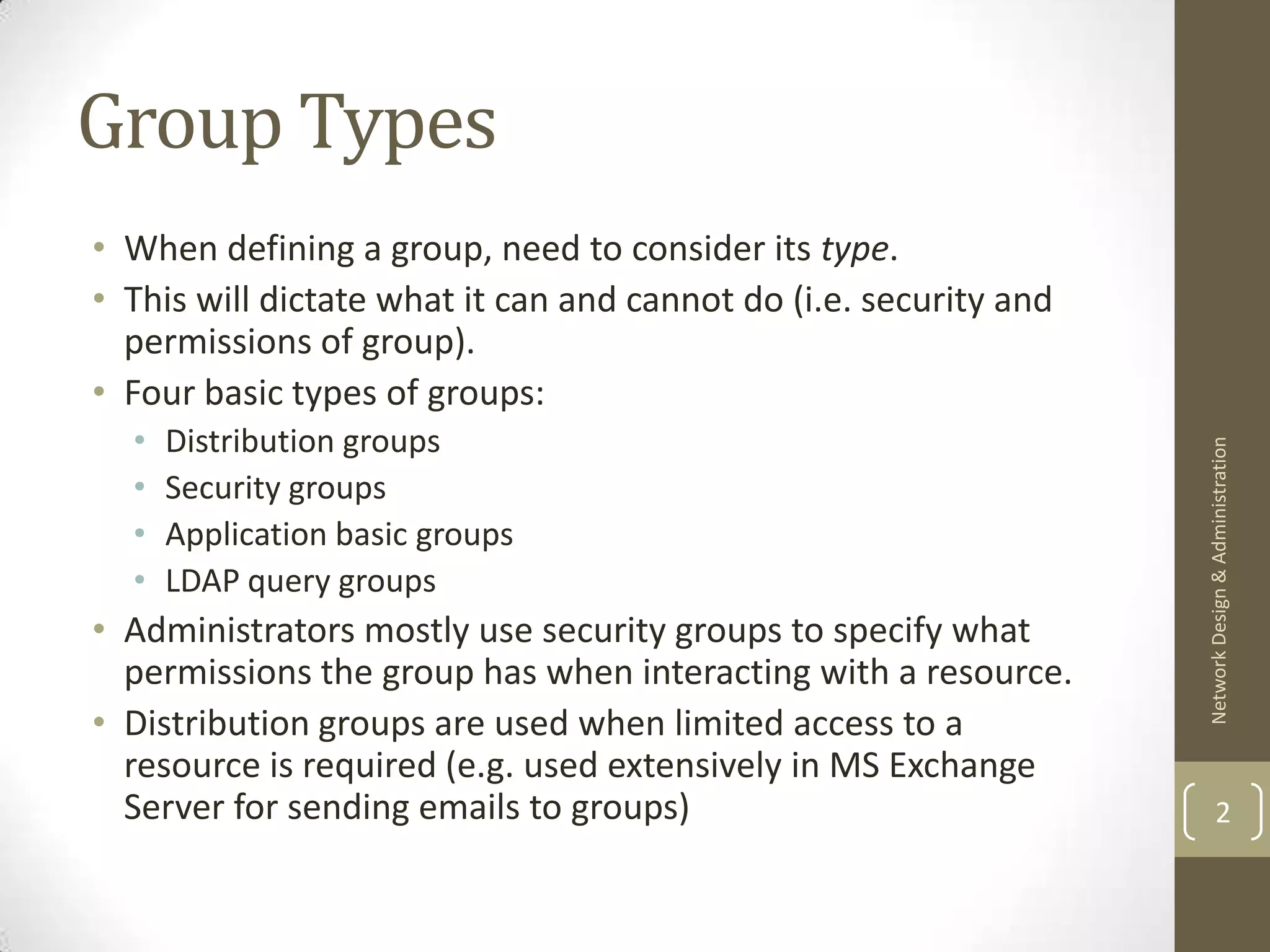 Group Types
• When defining a group, need to consider its type.
• This will dictate what it can and cannot do (i.e. security and
  permissions of group).
• Four basic types of groups:
  •   Distribution groups




                                                                   Network Design & Administration
  •   Security groups
  •   Application basic groups
  •   LDAP query groups
• Administrators mostly use security groups to specify what
  permissions the group has when interacting with a resource.
• Distribution groups are used when limited access to a
  resource is required (e.g. used extensively in MS Exchange
  Server for sending emails to groups)                                     2
 