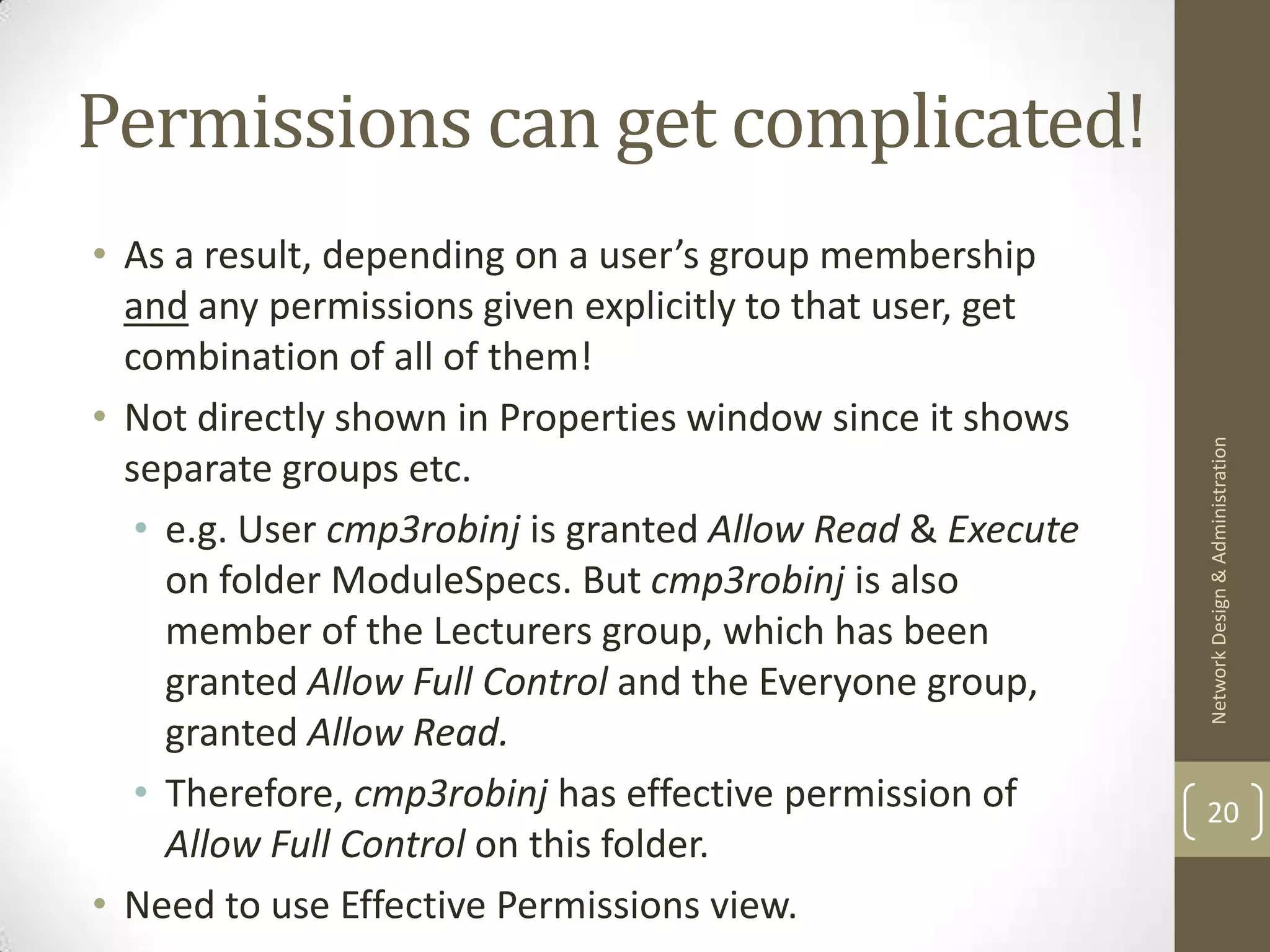 Permissions can get complicated!
• As a result, depending on a user’s group membership
  and any permissions given explicitly to that user, get
  combination of all of them!
• Not directly shown in Properties window since it shows




                                                            Network Design & Administration
  separate groups etc.
   • e.g. User cmp3robinj is granted Allow Read & Execute
     on folder ModuleSpecs. But cmp3robinj is also
     member of the Lecturers group, which has been
     granted Allow Full Control and the Everyone group,
     granted Allow Read.
   • Therefore, cmp3robinj has effective permission of      20
     Allow Full Control on this folder.
• Need to use Effective Permissions view.
 