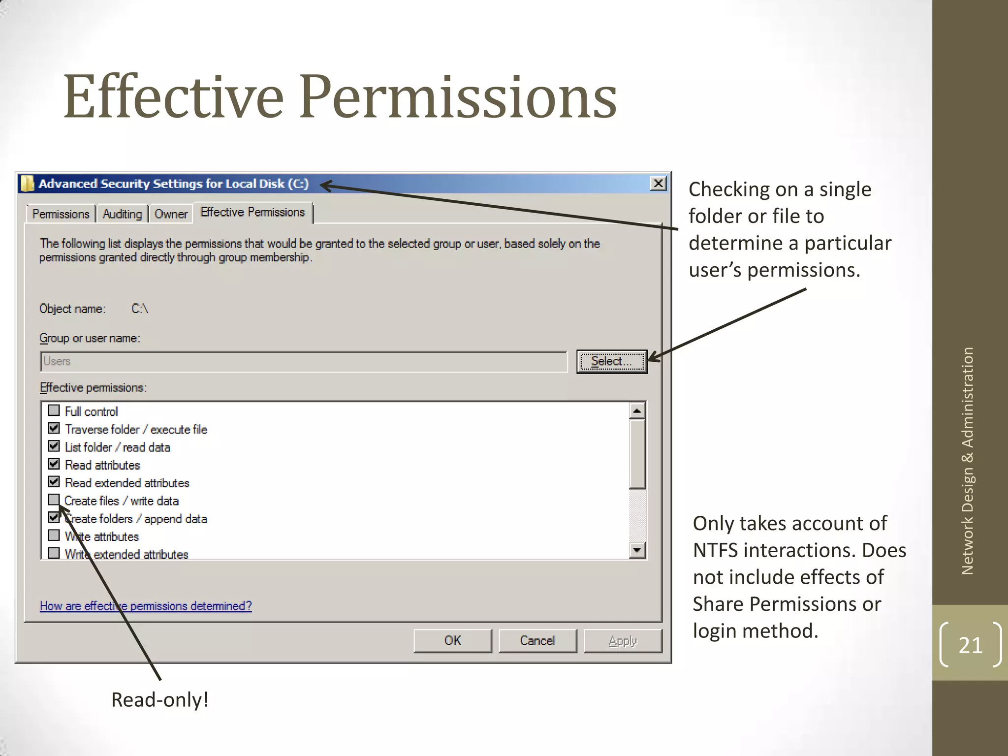 Effective Permissions
                        Checking on a single
                        folder or file to
                        determine a particular
                        user’s permissions.




                                                  Network Design & Administration
                        Only takes account of
                        NTFS interactions. Does
                        not include effects of
                        Share Permissions or
                        login method.
                                                  21

 Read-only!
 