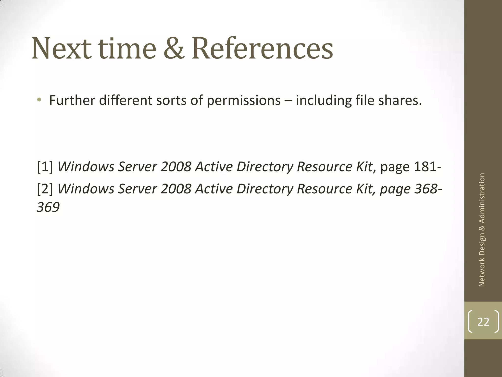 Next time & References
• Further different sorts of permissions – including file shares.



[1] Windows Server 2008 Active Directory Resource Kit, page 181-




                                                                    Network Design & Administration
[2] Windows Server 2008 Active Directory Resource Kit, page 368-
369




                                                                    22
 