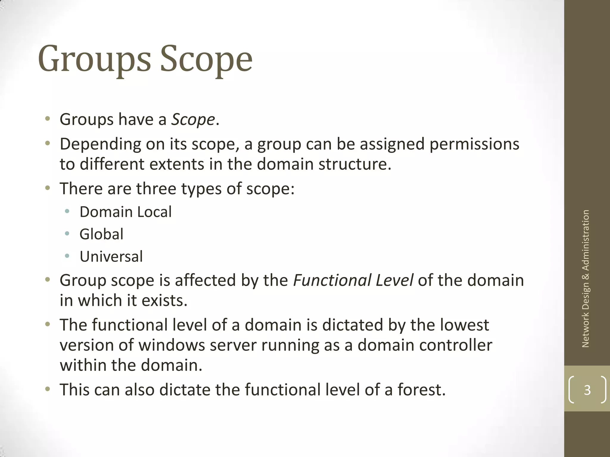 Groups Scope
• Groups have a Scope.
• Depending on its scope, a group can be assigned permissions
  to different extents in the domain structure.
• There are three types of scope:
  • Domain Local




                                                                  Network Design & Administration
  • Global
  • Universal
• Group scope is affected by the Functional Level of the domain
  in which it exists.
• The functional level of a domain is dictated by the lowest
  version of windows server running as a domain controller
  within the domain.
• This can also dictate the functional level of a forest.                 3
 